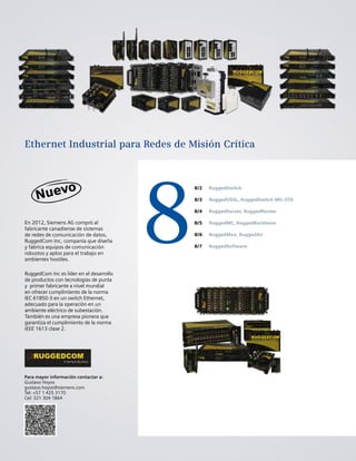8
8/2
8/3
8/4
8/5
8/6
8/7
RuggedSwitch
RuggedVDSL, RuggedSwitch MIL-STD
RuggedServer, RuggedRouter
RuggedMC, RuggedBackbone
RuggedMax, RuggedAir
RuggedSoftware
En 2012, Siemens AG compró al
fabricante canadiense de sistemas
de redes de comunicación de datos,
RuggedCom Inc, companía que diseña
y fabrica equipos de comunicación
robustos y aptos para el trabajo en
ambientes hostiles.
RuggedCom Inc es líder en el desarrollo
de productos con tecnologías de punta
y primer fabricante a nivel mundial
en ofrecer cumplimiento de la norma
IEC 61850-3 en un switch Ethernet,
adecuado para la operación en un
ambiente eléctrico de subestación.
También es una empresa pionera que
garantiza el cumplimiento de la norma
IEEE 1613 clase 2.
Para mayor información contactar a:
Gustavo Hoyos
gustavo.hoyos@siemens.com
Tel: +57 1 425 3170
Cel: 321 304 1864
Ethernet Industrial para Redes de Misión Crítica
 
