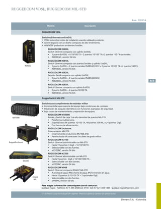Modelo	 Descripción		
Siemens S.A. - Colombia
8/3
(*) El Precio Lista no incluye IVA vigente - Precios sujetos a cambio sin previo aviso
Ene. 1/2014
RUGGEDCOM VDSL
Switches Ethernet con EoVDSL
•	 VDSL reduce los costos de instalación usando cableado existente.
•	 Ahorre espacio con un diseño compacto de alto rendimiento.
•	 Alta MTBF probada en ambientes hostiles.
RUGGEDCOM RS900L
Switch Ethernet compacto con uplinks EoVDSL
•	 1 puerto EoVDSL + 6 10/100 TX + 2 puertos 10/100 TX o 2 puertos 100 FX opcionales.
•	 RS900LNC, versión 56 bits
RUGGEDCOM RS910L
Switch Ethernet compacto con puertos Seriales y uplinks EoVDSL.
•	 1 puerto EoVDSL + 2 puertos seriales RS485/422/232 + 2 puertos 10/100 TX o 2 puertos 100 FX.
•	 RS910LNC, versión 56 bits
RUGGEDCOM RS920L
Servidor Serial compacto con uplinks EoVDSL.
•	 2 puerto EoVDSL + 2 puertos seriales RS485/422/232.
•	 RS920LNC, versión 56 bits
RUGGEDCOM RS930L
Switch Ethernet compacto con uplinks EoVDSL
•	 2 puerto EoVDSL + 6 puertos10/100 TX.
•	 RS930LNC, versión 56 bits
RuggedSwitch MIL-STD
Switches con cumplimiento de estándar militar
•	 Incremente la supervivencia del equipo bajo condiciones de combate.
•	 Prevención de ataques cibernéticos con funciones avanzadas de seguridad.
•	 Bajo costos de mantenimiento y reparación de equipos.
RUGGEDCOM MX5000
Router y Switch de capa 3 de alta densidad de puertos MIL-STD
•	 Plataforma multiservicio.
•	 Soporta hasta 96 puertos 10/100 TX, 48 puertos 100 FX, o 24 puertos GigE.
•	 Dos fuentes de alimentación.
RUGGEDCOM Enclosure.
Encerramiento MIL-STD.
•	 Encerramiento en aluminio IP67 MIL-STD.
•	 Permite hasta 64 conectores circulares de grado militar.
RUGGEDCOM M2100
Switch Ethernet administrable con MIL-STD
•	 Hasta 19 puertos: 3 GigE + 16 10/100 TX.
•	 Seleccionable con dos fuentes.
•	 M2100NC, versión 56 bits
RUGGEDCOM M2200
Switch Ethernet administrable con MIL-STD
•	 Hasta 9 puertos: GigE o 10/100/1000 TX..
•	 Seleccionable con dos fuentes.
•	 M2200NC, versión 56 bits
RUGGEDCOM M969
Switch Ethernet compacto IP66/67 MIL-STD
•	 A prueba de agua: IP66 chorro de agua, IP67 Inmersión en agua.
•	 Hasta 10 puertos: 8 10/100 TX + 2 opcionales GigE.
•	 Seleccionable con dos fuentes.
•	 M969NC versión 56 bits
RS900L
M2200
RS969
MIL
RuggedEnclosure
Para mayor información comuníquese con el contacto:
Gustavo Hoyos Teléfono: 57 1 294 2400 ext 3170 Cel: 57 321 304 1864 gustavo.hoyos@siemens.com
MX5000
RUGGEDCOM VDSL, RUGGEDCOM MIL-STD
 