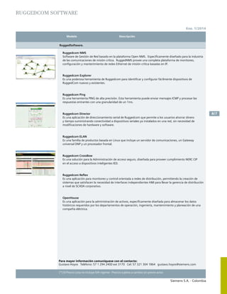 Modelo	 Descripción		
Siemens S.A. - Colombia
8/7
(*) El Precio Lista no incluye IVA vigente - Precios sujetos a cambio sin previo aviso
Ene. 1/2014
RUGGEDCOM SOFTWARE
RuggedSoftware.
Ruggedcom NMS
Software de Gestión de Red basado en la plataforma Open NMS. Específicamente diseñado para la industria
de las comunicaciones de misión critica. RuggedNMS provee una completa plataforma de monitoreo,
configuración y mantenimiento de redes Ethernet de misión critica basadas en IP.
Ruggedcom Explorer
Es una poderosa herramienta de Ruggedcom para identificar y configurar fácilmente dispositivos de
RuggedCom nuevos y existentes.
Ruggedcom Ping
Es una herramienta PING de alta precisión. Esta herramienta puede enviar mensajes ICMP y procesar las
respuestas entrantes con una granularidad de un 1ms.
Ruggedcom Director
Es una aplicación de direccionamiento serial de Ruggedcom que permite a los usuarios ahorrar dinero
y tiempo suministrando conectividad a dispositivos seriales ya instalados en una red, sin necesidad de
modificaciones de hardware y software.
Ruggedcom ELAN
Es una familia de productos basada en Linux que incluye un servidor de comunicaciones, un Gateway
universal DNP y un procesador frontal.
Ruggedcom CrossBow
Es una solución para la Administración de acceso seguro, diseñada para proveer cumplimiento NERC CIP
en el acceso a dispositivos inteligentes IED.
Ruggedcom Reflex
Es una aplicación para monitoreo y control orientada a redes de distribución, permitiendo la creación de
sistemas que satisfacen la necesidad de interfaces independientes HMI para llevar la gerencia de distribución
a nivel de SCADA corporativo.
OpenHouse
Es una aplicación para la administración de activos, específicamente diseñada para almacenar los datos
históricos requeridos por los departamentos de operación, ingeniería, mantenimiento y planeación de una
compañía eléctrica.
Para mayor información comuníquese con el contacto:
Gustavo Hoyos Teléfono: 57 1 294 2400 ext 3170 Cel: 57 321 304 1864 gustavo.hoyos@siemens.com
 