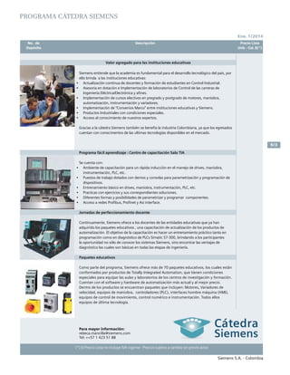 No. de	 Descripción	 Precio Lista
	 Depósito		 Unit. - Col. $(*)
Ene. 1/2014
Siemens S.A. - Colombia
9/3
(*) El Precio Lista no incluye IVA vigente - Precios sujetos a cambio sin previo aviso
	 No. de	 Descripción	 Precio Lista
	 Depósito		 Unit. - Col. $(*)
PROGRAMA CÁTEDRA SIEMENS
Valor agregado para las instituciones educativas
Siemens entiende que la academia es fundamental para el desarrollo tecnológico del pais, por
ello brinda a las instituciones educativas:
•	 Actualización continua de docentes y formación de estudiantes en Control Industrial.
•	 Asesoria en dotación e Implementación de laboratorios de Control de las carreras de
Ingeniería Eléctrica/Electrónica y afines.	
•	 Implementación de cursos electivos en pregrado y postgrado de motores, maniobra,
automatización, instrumentación y variadores.	
•	 Implementación de “Convenios Marco” entre instituciones educativas y Siemens.
•	 Productos Industriales con condiciones especiales.	
•	 Acceso al conocimiento de nuestros expertos.			
Gracias a la cátedra Siemens también se benefia la industria Colombiana, ya que los egresados
cuentan con conocimentos de las ultimas tecnologías disponibles en el mercado. 	
Programa fácil aprendizaje : Centro de capacitación Sala TIA
Se cuenta con:
•	 Ambiente de capacitación para un rápida inducción en el manejo de drives, maniobra,
instrumentación, PLC, etc.				
•	 Puestos de trabajo dotados con demos y consolas para parametrización y programación de
dispositivos.				
•	 Entrenamiento básico en drives, maniobra, instrumentación, PLC, etc.	
•	 Practicas con ejercicios y sus correspondientes soluciones.	
•	 Diferentes formas y posibilidades de parametrizar y programar componentes.
•	 Acceso a redes Profibus, Profinet y Asi interface.		
Jornadas de perfeccionamiento docente
Continuamente, Siemens ofrece a los docentes de las entidades educativas que ya han
adquirido los paquetes educativos , una capacitación de actualización de los productos de
automatización. El objetivo de la capacitación es hacer un entrenamiento práctico tanto en
programación como en diagnóstico de PLCs Simatic S7-300, brindando a los participantes
la oportunidad no sólo de conocer los sistemas Siemens, sino encontrar las ventajas de
diagnóstico las cuales son básicas en todas las etapas de ingeniería.
Paquetes educativos					
Como parte del programa, Siemens ofrece más de 70 paquetes educativos, los cuales están
conformados por productos de Totally Integrated Automation, que tienen condiciones
especiales para equipar las aulas y laboratorios de los centros de investigación y formación.
Cuentan con el software y hardware de automatización más actual y al mejor precio.
Dentro de los productos se encuentran paquetes que incluyen: Motores, Variadores de
velocidad, equipos de maniobra, controladores (PLC), interfaces hombre máquina (HMI),
equipos de control de movimiento, control numérico e instrumentación. Todos ellos
equipos de última tecnología.
Para mayor información:
rebeca.mancilla@siemens.com
Tel: ++57 1 423 51 88
 