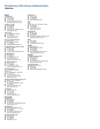 Productos Eléctricos Industriales
Tableristas
Bogotá
Asoingeniería
Cr. 64 No. 73-24
T	 (1) 6600298
Fax	 (1) 3112161
@	asoingenieria@hotmail.com
8	www.asoingenieria.com.co
BJ Pérez y Cía Ltda
Cl. 75B No. 60-28
T	 (1) 2403018
Fax	 (1) 2504418
@	proyectosadmon@bjperez.com
8	www.bjperez.com
Cofrecol Ltda
Trv. 113 No. 66-87 Engativá
T	 (1) 7455353
@	ventas@cofrecol.com
8	www.cofrecol.com
Disico S.A Unidad Industrial
Cl. 23 No. 25-37
T	 (1) 3694747 Ext 300
Fax	 (1) 3340686
@	mrodriguez@disico.com.co
Eduardo Marquez e Hijos M. E. Ltda.
Cr. 65B No. 10A-49
T	 (1) 2614185
Fax	 (1) 2614189
@	e.marquez@marquezehijos.com
Electrodiseños S.A.
Cl. 4 No. 34A-16
T	 (1) 3600742
Fax	 (1) 3600742 Ext. 121
@	electro1@etb.net.co
8	www.electrodisenos.com
FTC Energy Group S. A.
Cl. 23 No. 116 - 31
T	 (1) 7459090
Fax	 (1)7459090 Ext. 900
8	www.ftcenrgygroup.com.co
Industrias Ectricol
Km 7.1 Autopista Medellín
Bodega 119
Funza, Cundinamarca - Colombia
T	 (1) 7431415
Fax	 (1) )7431415 Ext. 103
@	contactenos@ectricol.com
8	www.ectricol.com
Ingemerc Proyectos Infraestructura S. A. S.
Cl. 63K No. 117-17, Engativá
T	 (1) 5458350
	 No. Gratuito 018000 51 46 25
Fax	 (1) 4426413
@	proyectos@ingemerc.com
8	www.ingemerc.com
T.S.A IE S.A.S
Cra. 69B No. 74B - 39
T	 (1) 311 0422
Fax	 (1) 311 0422
@	tsasa@etb.net.co
8	www.tsaingenieria.com
Barranquilla
Cofrecol Ltda.
Cl. 68 No. 50-168
T	 (5) 3850935
Fax	 (5) 3869004
@	barranquilla.ventas@cofrecol.com
8	www.cofrecol.com
KV Ingeniería
Cordialidad Vía Galapa Km. 3.5
T	 (5) 3185910 - 11 - 12 - 13 -14
Fax	 (5) 3684085
@	antonio@kv-ingenieria.com
8	www.kv-ingenieria.com
Servicios Eléctricos Ltda
Cl. 64 No. 43-126
T	 (5) 3400068
Fax	 (5) 3403274
@	seltda@etb.net.co
Sistelat S.A.S
Cr. 41 No. 71-08
T	 (5) 3606602
Fax	 (5) 3606602
@	gerencia@sistelat.com
Cali
Celco
Carrera 34 # 10 – 440 Acopi - Yumbo
T	 (2) 4476483
Fax	 (5) 4476482
@	celco@celco.com.co
8	www.celco.com.co
Gers Industria
Cl. 38a No. 1-56
T	 (2) 3809608
Fax	 (5) 5244711
@	margarita.reyes@gersindustria.com.co
8	www.gersindustria.com.co
INVAL
Cr. 1 No. 39-80
T	 (2) 4445101
@	invalltda92@emcali.net.co
Pereira
GL Ingenieros S.A.
Av. 30 de Agosto No. 40-45
T	 (6) 3291500
Fax	 (6) 3290699
@	mercadeo@glingenieros.com.co
8	www.glingenieros.com.co
Medellín
Compañía de Servicios S.A.
Cl. 17 No. 43F-311
T	 (4) 444 62 55
Fax	 (4) 2662601
@	comercialimelec@coservicios.com
8	www.coservicios.com
Electroenlaces Ltda
Calle 8B 65-191 Of. 434
T	(4)4441861
Fax	(4)4441861
@	electroenlacesltda@une.net.co
 