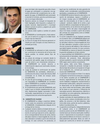 pesar de haber sido requerido para ello a hacer
el pago por anticipado o a presentar una ga-
rantía suficiente del cumplimiento de su obli-
gación de pago, el VENDEDOR está autorizado
a rescindir el contrato, para los suministros que
aún no se hayan efectuado.
5.		Nuestros precios no incluyen el Impuesto de
Valor Agregado, éste impuesto y cualquier im-
puesto nacional, departamental o municipal
deberá sumarse al precio y pagarse por parte
del COMPRADOR.
6. 	Los precios están sujetos a cambio sin previo
aviso.
7.		El VENDEDOR es Contribuyente y Auto-retene-
dor, por lo tanto en su pago no se debe hacer
ningún tipo de retención.
8.		La mora en el pago de las facturas generará un
interés por este concepto a la tasa máxima au-
torizada por la ley.
V.		SUMINISTRO
1. 		El VENDEDOR se esforzará en todo momento
por suministrar la mercancía de la forma más
rápida posible; no existen plazos fijos de
entrega.
2. 		Los plazos de entrega se contarán desde la
aceptación del pedido, pago de anticipos en
caso de existir y son meramente indicativos.
El COMPRADOR no tendrá derecho a
indemnización alguna por eventuales retrasos
en la entrega.
3. 		Luego de recibida la confirmación de pedido
de VENDEDOR, las cantidades, referencias y
condiciones de venta a través del Industry Mall
contenidas en la Orden de Compra serán
inmodificables.
4. 		En caso de que la entrega se retrase por moti-
vos imputables al COMPRADOR, se considera
que el VENDEDOR ha cumplido el plazo de en-
trega y procederá a la facturación.
5.		El cumplimiento por parte del VENDEDOR, está
sujeto a que no existan impedimentos por car-
tera, disposiciones legales nacionales e inter-
nacionales, especialmente en lo que se refiere
a disposiciones de control de exportación.
VI.			GARANTÍA DE CALIDAD
1.		El COMPRADOR se obliga a examinar debida-
mente todos los productos suministrados por
el VENDEDOR, inmediatamente después de la
entrega de los mismos.
2.		Cualquier reclamo relativo al estado de los pro-
ductos deberá ser documentado y dirigido por
escrito al canal que ejecutó la venta, adjuntan-
do la correspondiente factura de venta, dentro
del plazo máximo e improrrogable de cinco (5)
días calendario contados a partir de la fecha de
entrega. En caso contrario, los productos, al
igual que las condiciones de esta garantía de
calidad, serán consideradas automáticamente
aprobadas y aceptadas por el COMPRADOR.
3.		El VENDEDOR tendrá el derecho alternativo y la
opción de reemplazar, reparar o modificar, y
sin ningún recargo para el COMPRADOR, ex-
cepto los mencionados en el ítem 6, todo y
cualquier producto objeto de la venta y que
presente defecto comprobado de fabricación o
funcionamiento, en los términos de la garantía
expedida, dentro del plazo improrrogable de
doce (12) meses contados a partir de la fecha
del contrato de compraventa entre el VENDE-
DOR y el COMPRADOR.
4.		Si ocurre cualquiera de las hipótesis previstas
en el anterior ítem, el COMPRADOR deberá por
escrito comunicar el hecho al VENDEDOR, den-
tro del plazo máximo e improrrogable de cinco
(5) días calendario contados a partir de la fe-
cha de ocurrencia del defecto o de la fecha en
que debió haberlo conocido. En caso contrario,
El VENDEDOR se reserva el derecho de prestar
la garantía señalada en el ítem anterior.
5.		La responsabilidad del VENDEDOR se restringe
exclusivamente al reemplazo, reparación o mo-
dificación del producto. Estas alternativas
siempre quedarán a opción exclusiva del VENE-
DOR, según este lo estime conveniente.
6.		Otros gastos, tales como fletes, empaque,
transporte o estadías de personal, montaje o
desmontaje del producto y/o equipo en el lugar
de la instalación, etc., correrán por cuenta ex-
clusiva del COMPRADOR.
7.		La garantía mencionada en el ítem 3 no abarca
el desgaste normal de los productos o equipos,
ni los daños causados por el COMPRADOR o
terceros, especialmente los derivados de ope-
ración indebida o negligente, mantenimiento o
almacenaje inadecuados, operación anormal o
en desacuerdo con las especificaciones técni-
cas, obras civiles mal terminadas, mala calidad
de las bases en que asientan o influencias de
naturaleza química, electroquímica, eléctrica o
atmosférica, así como aplicación, destinación o
uso indebido de los productos.
8.		Quedan excluidas de responsabilidad por efec-
tos, las partes o piezas consideradas como fun-
gibles, de consumo o de fácil deterioro, tales
como pilas secas, partes de caucho o plásticos,
bulbos incandescentes, etc.
9.		La garantía se extinguirá, independientemente
de cualquier aviso, si el COMPRADOR sin
anuencia previa escrita del VENDEDOR, hace o
manda hacer por terceros eventuales modifica-
ciones o reparaciones en el producto o equipo
que presente defecto en el futuro o servicio in-
adecuadamente ejecutado. Basta con abrir el
equipo por cuenta de un tercero sin autoriza-
 