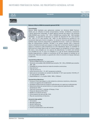 Ene. 1/2014
Siemens S.A. - Colombia
1/18
(*) El Precio Lista no incluye IVA vigente - Precios sujetos a cambio sin previo aviso
	 No. de	 Descripción	 Precio Lista
	 Depósito		 Unit. - Col. $(*)
Motores trifásicos NEMA de proposito general GP100
Generalidades
Motores NEMA diseñados para aplicaciones estándar con eficiencia NEMA Premium.
Ideales para ser utilizados en bandas transportadoras, bombas, ventiladores, compresores
y demás aplicaciones industriales. Su diseño eléctrico permite que operen a dos tensiones
(208-230/460V para tamaños 140 - 250 y 230/460V para tamaños 280 - 360) dandoles
flexibilidad. Su capacidad de operación con variador de velocidad (VT 20:1 para tamaños
140 - 440 y CT 4:1 para tamaños 140 - 440) y su alta eficiencia los convierte en una
herramienta ideal para el ahorro energético. Su carcasa en hierro les permite soportar con
facilidad cargas mecánicas asegurando su integridad estructural. Cuenta con rodamientos
libres de mantenimiento (tamaños 140-400) o con grasera (tamaño 440) y protección
externa, sobredimensionados para asegurar su larga vida. Su lubricación basada en polyurea
asegura su resistencia a altas temperaturas sin sufrir degradación alguna. Su ventilador bi-
direccional anti chispas fijado al eje con chaveta asegura una refrigeación correcta y segura
del motor y esta protegido por una caperuza de polycarbonato. Su diseño está centrado
en la facilidad de uso, lo cual se ve reflejado en su caja de bornes sobredimensionada,
dividida diagonalmente y rotable en incrementos de 90º para asegurar la facilidad de sus
conecciones. Todo esto sumado a su garantía de 2 años lo convierte en el equipo ideal para
su aplicación.
Características Eléctricas:
•	 Eficiencia NEMA Premium® en toda la gama				
•	 Tensiones conmutables 208-230/460V para tamaños 140 - 250 y 230/460V para tamaños
280 - 360		
•	 Posibilidad de arranque directo en todos los tamaños constructivos. 	
•	 Clase térmica F
•	 Tipo de servicio: S1
•	 Factor de servicio (FS): 1.15, 40ºC temperatura ambiente.
•	 Aptos para ser accionados con variador de velocidad. VT 20:1 para tamaños 140-440 y CT
4:1 para tamaños 140-440
•	 Disponibilidad en 2, 4 y 6 polos (3600, 1800 y 1200rpm)	
Características Mecánicas:
•	 Carcasa en hierro que asegura su alta resistencia a esfuerzos mecánicos y vibraciones.
Cuenta con agujeros anti condensación.
•	 Ventilador bi-direccional anti chispas en policarbonato con caperuza en policarbonato
•	 Rodamientos libres de mantenimiento y con grasa (polyurea) especial para altas
temperaturas 150ºC
•	 Ejecución horizontal F-1 estándar, D-Flange y C-Face
•	 Protección Mecánica IP54 (TEFC)	
•	 Platillos en fundición de hierro
•	 Pintura epóxica de color gris RAL 7030.
•	 Placa de características en Aluminio.
Accesorios bajo pedido:
•	 Termostatos	
•	 Montajes especiales
•	 Bandas Calefactoras
•	 Arranque estrella delta
•	 Tensión de alimentación fuera del estándar					
		
Motores trifásicos NEMA de propósito general GP100
 