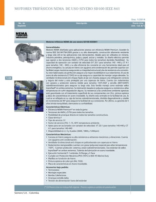 Ene. 1/2014
Siemens S.A. - Colombia
1/24
(*) El Precio Lista no incluye IVA vigente - Precios sujetos a cambio sin previo aviso
	 No. de	 Descripción	 Precio Lista
	 Depósito		 Unit. - Col. $(*)
Motores trifásicos NEMA de uso severo SD100 IEEE841
Generalidades
Motores NEMA diseñados para aplicaciones severas con eficiencia NEMA Premium. Exceden la
norma IEEE Std 841TM-2009 gracias a su alto desempeño, construcción altamente resistente
y larga vida útil en las aplicaciones más demandantes. Ideales para ser utilizados en minería,
industria petrolera, petroquímica, pulpa y papel, azúcar y metales. Su diseño eléctrico permite
que operen a dos tensiones (460V y 575V para todos los tamaños) dandoles flexibilidad. Su
capacidad de operación con variador de velocidad (VT 20:1 para tamaños 140 - 440 y CT 4:1
para tamaños 140 - 440) y su alta eficiencia los convierte en una herramienta ideal para el
ahorro energético. Su carcasa en hierro con agujeros anti-condensación les permite soportar con
facilidad cargas mecánicas asegurando su integridad estructural y les da resistencia a la corrosión.
Su rotor balanceado a la perfección asegura una mayor durabilidad en sus rodamientos. El uso de
acero de alta resistencia (C1045) en su eje asegura su capacidad de manejar cargas elevadas. Su
ventilador bi-direccional anti chispas fijado al eje con chaveta asegura una refrigeación correcta
y segura del motor y esta protegido por una caperuza de hierro. Cuenta con rodamientos
con grasera y protección externa (doble para tamaños 143T-256T y sencillo 284T-S449T)
sobredimensionados para asegurar su larga vida. Esta familia maneja como estándar sellos
Inpro/Seal® en ambos extremos. Su lubricación basada en polyurea asegura su resistencia a altas
temperaturas sin sufrir degradación alguna. Su resistencia a las condiciones ambiente agresivas
está garantizada con el tratamiento superficial de sus componentes con Zinc, pintura epóxica
y placa de características en acero inoxidable. Su diseño esta centrado en la facilidad de uso, lo
cual se ve reflejado en su caja de bornes sobredimensionada, dividida diagonalmente y rotable
en incrementos de 90º para asegurar la facilidad de sus conexiones. Por último, su garantía de 5
años brinda tranquilidad y demuestra su confiabilidad.
Características Eléctricas:
•	 Eficiencia NEMA Premium® en toda la gama				
•	 Tensiones de 460V y 575V para todos los tamaños.
•	 Posibilidad de arranque directo en todos los tamaños constructivos.
•	 Clase térmica F
•	 Tipo de servicio: S1
•	 Factor de servicio (FS): 1.15, 40ºC temperatura ambiente.
•	 Aptos para ser accionados con variador de velocidad. VT 20:1 para tamaños 140-440 y CT
4:1 para tamaños 140-440
•	 Disponibilidad en 2, 4 y 6 polos (3600, 1800 y 1200rpm)	
Características Mecánicas:
•	 Carcasa en hierro asegura su alta resistencia a esfuerzos mecánicos y vibraciones. Cuenta
con agujeros anti condensación.
•	 Ventilador bi-direccional anti chispas en policarbonato con caperuza en hierro
•	 Rodamientos reengrasables cuentan con grasa (polyurea) especial para altas temperaturas
150ºC. Cuentan protección externa y estan sobredimensionados. Uso estándar de sellos
Inpro/Seal® en ambos extremos. Tuberías de lubricación en acero inoxidable.	
•	 Ejecución horizontal F-1 estándar, D-Flange y C-Face
•	 Cumple con Protección Mecánica IP55 (TEFC) e IEEE 45 Marine Duty
•	 Platillos en fundición de hierro
•	 Pintura epóxica de color gris RAL 7030.		
•	 Placa de características en Acero Inoxidable.		
Accesorios bajo pedido:
•	 Termostatos	
•	 Montajes especiales
•	 Bandas Calefactoras
•	 Arranque estrella delta
•	 Tensión de alimentación fuera del estándar
Motores trifásicos NEMA de uso severo SD100 IEEE 841
 