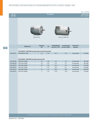 Ene. 1/2014
Siemens S.A. - Colombia
1/32
(*) El Precio Lista no incluye IVA vigente - Precios sujetos a cambio sin previo aviso
Ejecución NEMA 56JEjecución B3
	 No. de	 Descripción	 Precio Lista
	 Depósito		 Unit. - Col. $(*)
Referencia
Potencia
HP
FS
Corriente (A)
con FS a 115 V
Corriente (A)
con FS a 230 V
Protección
térmica
VELOCIDAD 1.800 RPM (4 polos) ejecución B3 Importado
100159401 A7B10001015942 1,5 1,15 15,7 7,9 Incorporada 535.000
VELOCIDAD 1.800 RPM (4 polos) ejecución B3
100138748 1RF3 092-4YB90 1/3 1,35 7,4 3,7 Incorporada 357.000
100138749 1RF3 093-4YB90 1/2 1,25 9,4 4,7 Incorporada 387.000
100138750 1RF3 094-4YB90 3/4 1,25 13,2 6,6 Incorporada 442.000
100138751 1RF3 095-4YB90 1 1,15 16,2 8,1 Incorporada 476.000
100138752 1RF3 096-4YB90 1,5 1,15 20,0 10,0 Incorporada 628.000
100138753 1RF3 097-4YB90 2 1.15 27,6 13,8 Incorporada 710.000
MOTORES MONOFÁSICOS SEMIABIERTOS IP23 (ODP) SERIE 1RF
 