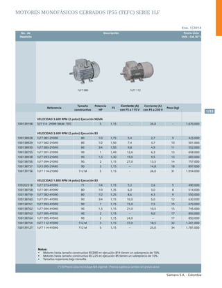 No. de	 Descripción	 Precio Lista
	 Depósito		 Unit. - Col. $(*)
Ene. 1/2014
Siemens S.A. - Colombia
1/33
(*) El Precio Lista no incluye IVA vigente - Precios sujetos a cambio sin previo aviso
1LF7 1121LF7 080
Referencia
Tamaño
constructivo
Potencia
HP
FS
Corriente (A)
con FS a 115 V
Corriente (A)
con FS a 230 V
Peso (kg)
VELOCIDAD 3.600 RPM (2 polos) Ejecución NEMA
100139158 1LF7 114 - 2YD99 184JM - TEFC 5 1.15 - 26,0 - 1.670.000
VELOCIDAD 3.600 RPM (2 polos) Ejecución B3
100138928 1LF7 081-2YD90 80 1/3 1,75 5,4 2,7 9 423.000
100138929 1LF7 082-2YD90 80 1/2 1,50 7,4 3,7 10 501.000
100138930 1LF7 083-2YD90 80 3/4 1,50 9,8 4,9 11 552.000
100138755 1LF7 091-2YD90 90 1 1,40 12,6 6,3 13 658.000
100138938 1LF7 093-2YD90 90 1,5 1,30 19,0 9,5 13 683.000
100138756 1LF7 094-2YD90 90 2 1,15 27,0 13,5 14 757.000
100138757 1LF3 095-2YA90 90 3 1,15 – 14,8 18 897.000
100139156 1LF7 114-2YD90 112 M 5 1,15 - 26,0 31 1.954.000
VELOCIDAD 1.800 RPM (4 polos) Ejecución B3
100202318 1LF7 073-4YD90 71 1/4 1,15 5,2 2,6 5 490.000
100138758 1LF7 081-4YD90 80 1/3 1,35 6,0 3,0 8 514.000
100138759 1LF7 082-4YD90 80 1/2 1,25 8,6 4,3 9 550.000
100138760 1LF7 091-4YD90 90 3/4 1,15 10,0 5,0 12 630.000
100138761 1LF7 093-4YD90 90 1 1,15 15,0 7,5 15 670.000
100138762 1LF7 094-4YD90 90 1,5 1,15 21,0 10,5 15 745.000
100138763 1LF7 095-4YE50 90 2 1,15 – 9,0 17 850.000
100138764 1LF7 095-4YD40 90 2 1,15 24,0 – 17 850.000
100138754 1LF7 112-4YD90 112 M 3 1,15 37,0 18,5 32 1.201.000
100139127 1LF7 114-4YD90 112 M 5 1,15 – 25,0 34 1.781.000
MOTORES MONOFÁSICOS cerrados IP55 (tefc) SERIE 1lf
Notas:	
•	 Motores hasta tamaño constructivo IEC090 en ejecución B14 tienen un sobreprecio de 10%.		
•	 Motores hasta tamaño constructivo IEC225 en ejecución B5 tienen un sobreprecio de 10%.			
•	 Tamaños superiores bajo consulta.						
 