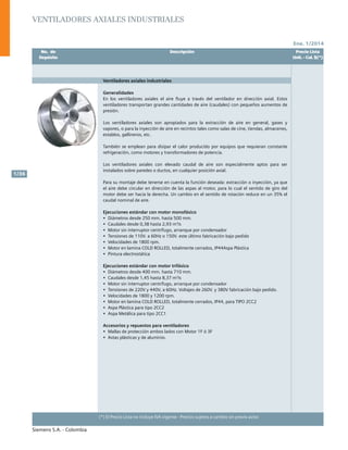 Ene. 1/2014
Siemens S.A. - Colombia
1/36
(*) El Precio Lista no incluye IVA vigente - Precios sujetos a cambio sin previo aviso
Ventiladores axiales industriales
	 No. de	 Descripción	 Precio Lista
	 Depósito		 Unit. - Col. $(*)
Ventiladores axiales industriales
Generalidades
En los ventiladores axiales el aire fluye a través del ventilador en dirección axial. Estos
ventiladores transportan grandes cantidades de aire (caudales) con pequeños aumentos de
presión.
Los ventiladores axiales son apropiados para la extracción de aire en general, gases y
vapores, o para la inyección de aire en recintos tales como salas de cine, tiendas, almacenes,
establos, gallineros, etc.
También se emplean para disipar el calor producido por equipos que requieran constante
refrigeración, como motores y transformadores de potencia.
Los ventiladores axiales con elevado caudal de aire son especialmente aptos para ser
instalados sobre paredes o ductos, en cualquier posición axial.
Para su montaje debe tenerse en cuenta la función deseada: extracción o inyección, ya que
el aire debe circular en dirección de las aspas al motor, para lo cual el sentido de giro del
motor debe ser hacia la derecha. Un cambio en el sentido de rotación reduce en un 35% el
caudal nominal de aire.
Ejecuciones estándar con motor monofásico		
•	 Diámetros desde 250 mm. hasta 500 mm.
•	 Caudales desde 0,38 hasta 2,93 m3
/s
•	 Motor sin interruptor centrífugo, arranque por condensador	
•	 Tensiones de 110V. a 60Hz o 150V. este último fabricación bajo pedido
•	 Velocidades de 1800 rpm.
•	 Motor en lamina COLD ROLLED, totalmente cerrados, IP44Aspa Plástica
•	 Pintura electrostática
Ejecuciones estándar con motor trifásico
•	 Diámetros desde 400 mm. hasta 710 mm.	
•	 Caudales desde 1,45 hasta 8,37 m3
/s
•	 Motor sin interruptor centrífugo, arranque por condensador	
•	 Tensiones de 220V y 440V, a 60Hz. Voltajes de 260V. y 380V fabricación bajo pedido.
•	 Velocidades de 1800 y 1200 rpm.
•	 Motor en lamina COLD ROLLED, totalmente cerrados, IP44, para TIPO 2CC2
•	 Aspa Plástica para tipo 2CC2
•	 Aspa Metálica para tipo 2CC1
Accesorios y repuestos para ventiladores
•	 Mallas de protección ambos lados con Motor 1F ó 3F
•	 Astas plásticas y de aluminio.					
			
	 No. de	 Descripción	 Precio Lista
	 Depósito		 Unit. - Col. $(*)
 