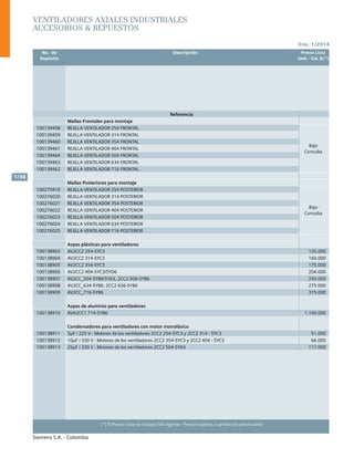 Ene. 1/2014
Siemens S.A. - Colombia
1/38
(*) El Precio Lista no incluye IVA vigente - Precios sujetos a cambio sin previo aviso
	 No. de	 Descripción	 Precio Lista
	 Depósito		 Unit. - Col. $(*)
Ventiladores axiales industriales
Accesorios & Repuestos
Referencia
Mallas Frontales para montaje
100139458 REJILLA VENTILADOR 254 FRONTAL
Bajo
Consulta
100139459 REJILLA VENTILADOR 314 FRONTAL
100139460 REJILLA VENTILADOR 354 FRONTAL
100139461 REJILLA VENTILADOR 404 FRONTAL
100139464 REJILLA VENTILADOR 504 FRONTAL
100139463 REJILLA VENTILADOR 634 FRONTAL
100139462 REJILLA VENTILADOR 716 FRONTAL
Mallas Posteriores para montaje
100275919 REJILLA VENTILADOR 254 POSTERIOR
Bajo
Consulta
100276020 REJILLA VENTILADOR 314 POSTERIOR
100276021 REJILLA VENTILADOR 354 POSTERIOR
100276022 REJILLA VENTILADOR 404 POSTERIOR
100276023 REJILLA VENTILADOR 504 POSTERIOR
100276024 REJILLA VENTILADOR 634 POSTERIOR
100276025 REJILLA VENTILADOR 716 POSTERIOR
Aspas plásticas para ventiladores
100138903 AV2CC2 254-5YC3 135.000
100138904 AV2CC2 314-5YC3 160.000
100138905 AV2CC2 354-5YC3 175.000
100138906 AV2CC2 404-5YC3/5YD6 204.000
100138907 AV2CC_504-5YB6/5YA3, 2CC2 506-5YB6 250.000
100138908 AV2CC_634-5YB6, 2CC2 636-5YB6 275.000
100138909 AV2CC_716-5YB6 315.000
Aspas de aluminio para ventiladores
100138910 AVA2CC1 714-5YB6 1.100.000
Condensadores para ventiladores con motor monofásico
100138911 5µF / 225 V : Motores de los ventiladores 2CC2 254-5YC3 y 2CC2 314 - 5YC3 51.000
100138912 10µF / 330 V : Motores de los ventiladores 2CC2 354-5YC3 y 2CC2 404 - 5YC3 66.000
100138913 25µF / 330 V : Motores de los ventiladores 2CC2 504-5YA3 117.000
 