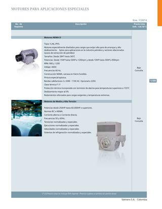 No. de	 Descripción	 Precio Lista
	 Depósito		 Unit. - Col. $(*)
Ene. 1/2014
Siemens S.A. - Colombia
1/39
(*) El Precio Lista no incluye IVA vigente - Precios sujetos a cambio sin previo aviso
	 No. de	 Descripción	 Precio Lista
	 Depósito		 Unit. - Col. $(*)
Motores NEMA D
Tipos 1LA6, IP55.
Motores especialmente diseñados para cargas que exijan alto para de arranque y alto
deslizamiento.	 Aptos para aplicaciones en la industria petrolera y sectores relacionados
(pozos de extracción de petróleo)				
Tamaños: Desde 284T hasta 365T.
Potencias: Desde 15HP hasta 50HP a 1200rpm y desde 10HP hasta 30HP a 900rpm
RPM: 900 y 1200				
Voltaje: 460V.	
Frecuencias 60 Hz.
Construcción NEMA, carcasa en hierro fundido.
Pintura especial epóxica.
Bandas calefactoras 2 x 50W - 110V AC. Opcional a 220V.
Clase térmica F / F	
Protección térmica incorporada con termistor de alarma para temperaturas superiores a 155ºC
Deslizamiento mayor al 5%
Rodamientos reforzados para cargas exigentes y temperaturas extremas.
Motores de Media y Alta Tensión
Potencias desde 250HP hasta 60.000HP o superiores.		
Normas IEC o NEMA.			
Corriente alterna o Corriente directa.			
Frecuencias 50 y 60Hz.			
Tensiones normalizadas y especiales.			
Ejecuciones normalizadas y especiales.			
Velocidades normalizadas y especiales.			
Sistemas de refrigeración normalizados y especiales.		
	
Bajo
Consulta
Bajo
Consulta
Motores para aplicaciones especiales
 
