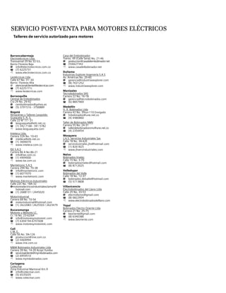 Servicio post-venta para motores eléctricos
Talleres de servicio autorizado para motores
Barrancabermeja
Electrotécnicos Ltda.
Transversal 29 No 32-53,
Barrio Floresta Baja
@	info@electrotecnicos.com.co
T	 (7) 6225731
8	www.electrotecnicos.com.co
Leotécnicas Ltda
Calle 67 No. 31 -30
Barrio Floresta Alta
@	atencionalcliente@leotecnicas.com
T	 (7) 6225171t
8	www.leotecnicas.com
Barranquilla
Central de Embobinados
Cra 29 No. 29-92
@	cembobinados@yahoo.es
T	 (5) 3791516 - 3700889
Bogotá
Almacénes y Talleres Leopoldo
Guaqueta S. A. S.
Calle 22 Nº 17 - 21
@	leoguaqueta@etb.net.co
T	 (1) 342 7168 - 341 5782
8	www.leoguaqueta.com
Inteleca Ltda.
Carrera 32A No. 10-43
@	inteleca@etb.net.co
T	 (1) 3606070
8	www.inteleca.com.co
ISE S.A.S
Carrera 86 A No.86-21
@	info@ise.com.co
T	 (1) 4909000
8	www.ise.com.co
Mantetronic S.A.S
Carrera 29A No. 70-38
@	info@mantetronic.com
T	 (1) 6077070
8	www.mantetronic.com
Motores Eléctricos Industriales
Calle 22C No. 18A-32
@motoreselectricosindustrialesclamor@	
	hotmail.com
T	 (1) 2688131 / 2445020
Motorindustrial
Carrera 68 No. 10-56
@	motorindustrial@hotmail.com
T	 (1) 2622083 / 2625503 / 2623479
Bucaramanga
Motores y Motores LC.
Cr. 16 No. 23-62/64
@	info@motoresymotoreslc.com
T	 (7) 6304194-6707608
8	www.motoresymotoreslc.com
Cali
I. M. E.
Calle 56 No. 5N-126
@	produccion@ime.com.co
T	 (2) 4469994
8	www.ime.com.co
M&M Bobinados Industriales Ltda
Carrera 39 No. 14-20 Acopi Yumbo
@	servicioalcliente@mymbobinados.com
T	 (2) 6959510
8	www.mymbobinados.com
Cartagena
Cotecmar
Zona Industrial Mamonal Km.9
@	info@cotecmar.com
T	 (5) 6535035
8	www.cotecmar.com
Casa del Embobinador
Transv. 49 (Calle Sena) No. 21-46
@	produccion@casadelembobinador.net
T	(5)6627342
8	www.casadelbobinador.net
Duitama
Industrias Explorer Ingeniería S.A.S
Av. Américas No. 20-60
@	gerencia@industriasexplorer.com
T	 (8) 7631252
8	www.industriasexplorer.com
Manizales
Tecnobobinados Sas
Carrera 22 No. 16-18
@	gerencia@tecnobobinados.com
T	 (6) 8847969
Medellín
H. R. Bobinados Ltda
Carrera 42 No. 39sur-110 Envigado
@	hrbobinados@une.net.co
T	 (4) 4480860
Taller de Bobinados NMV
Carrera 55 No. 24-31
@	tallerdebobinadosnmv@une.net.co
T	 (4) 2354454
Mosquera
J.H.S. Servicios Industriales Sas
Calle 18 No. 3A-62E
@	servindustriales.jhs@hotmail.com
T	 (1) 8261825
8	www.jhservindustriales.com
Neiva
Bobinados Imelec
Calle 15 No. 3-70
@	bobinadosimelec@hotmail.com
T	 (8) 8712025
Valledupar
Bobinados del Valle
Calle 18 No. 12-37
@	bobinados.delvalle@hotmail.com
T	 (5) 5713808
Villavicencio
Electrobobinados del Llano Ltda
Calle 25 No. 33-53
@	electrollanos@gmail.com
T	 (8) 6822954
8	www.electrobobinadosdelllano.com
Yopal
Bobinados Electro Oriente Ltda
Carrera 21 No. 25-75
@	beoriente@gmail.com
T	 (8) 6340386
8	www.beoriente.com
 