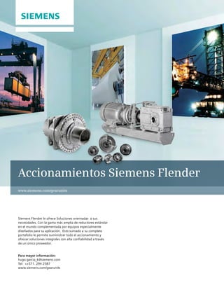 Accionamientos Siemens Flender
Siemens Flender le ofrece Soluciones orientadas a sus
necesidades. Con la gama más amplia de reductores estándar
en el mundo complementada por equipos especialmente
diseñados para su aplicación. Esto sumado a su completo
portafolio le permite suministrar todo el accionamiento y
ofrecer soluciones integrales con alta confiabilidad a través
de un único proveedor.
Para mayor información:
hugo.garcia_k@siemens.com
Tel: ++571. 294 2587
www.siemens.com/gearunits
www.siemens.com/gearunits
 
