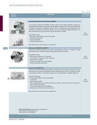 Ene. 1/2014
Siemens S.A. - Colombia
(*) El Precio Lista no incluye IVA vigente - Precios sujetos a cambio sin previo aviso
2/4
	 No. de	 Descripción	 Precio Lista
	 Depósito		 Unit. - Col. $(*)
	 No. de	 Descripción	 Precio Lista
	 Depósito		 Unit. - Col. $(*)
Accionamientos Mecánicos
Accionamientos Mecánicos Siemens FLENDER
Con la gama de reductores FLENDER, Siemens posee el más amplio portafolio de reductores
de velocidad industriales en el mercado. Desde equipos estándar hasta sistemas especializados
y dirigidos a aplicaciones específicas, Siemens tiene un reductor para cada requerimiento de
transmisión de torque en la industria. Flender, con más de 200,000 unidades fabricadas y 110
años de experiencia es prueba clara de nuestra experiencia y calidad.
El portafolio incluye:
•	 Reductores helicoidales y cónico-helicoidales
•	 Reductores planetarios
•	 Equipos especiales
•	 Sistemas de lubricación
Mas información en www.siemens.com/gearunits
Reductores FLENDER PLANUREX 2
Linea de reductores planetarios con diseño extremadamente liviano y compacto con alta
densidad de torque, ideal para aplicaciónes pesadas de tamaños grandes.
El portafolio incluye:
•	 Reductores planetarios en 30 tamaños
•	 2 a 3 etapas + combinación cajas reductoras
•	 Relaciones hasta 4000
•	 Torques Nominales hasta 4’700.000Nm
•	 Diseños especiales disponibles
Reductores FLENDER FZG
La linea de reductores estandar industriales mas vendida en el mundo que cuenta con la gama
de producto más amplia contemplando equipos desde pequeños hasta muy grandes. Gracias
a su principio modular, es una linea de equipos que se puede adaptar a cualquier aplicación.
Esta línea contempla:
•	 Equipos Helicoidales y Cónico Helicoidales
•	 1 a 4 etapas
•	 Relaciones hasta 450
•	 Ejes de salida Macizos con chaveta, Huecos con chaveta, huecos con disco de contacción,
ejes estriados y flanchados
•	 Torques nominales hasta 1’400,000Nm
•	 Posiciones de montaje Horizontal y Vertical
Mas información en www.siemens.com/gearunits
Más información en: www.siemens.com/gearunits
www.siemens.com/gearedmotors
www.siemens.com/couplings
Bajo
Consulta
Bajo
Consulta
Bajo
Consulta
 