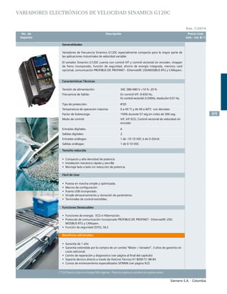 Siemens S.A. - Colombia
	 No. de	 Descripción	 Precio Lista
	 Depósito		 Unit. - Col. $(*)
Siemens S.A. - Colombia
3/5
(*) El Precio Lista no incluye IVA vigente - Precios sujetos a cambio sin previo aviso
Ene. 1/2014
VARIADORES ELECTrónicos DE VELOCIDAD SINAMICS G120C
Generalidades
Variadores de frecuencia Sinamics G120C especialmente compacto para la mayor parte de
las aplicaciones industriales de velocidad variable.
El variador Sinamics G120C cuenta con control V/F y control vectorial sin encoder, chopper
de freno incorporado, función de seguridad, ahorro de energía integrada, memory card
opcional, comunicación PROFIBUS DP, PROFINET - Ethernet/IP, USS/MODBUS RTU y CANopen.
Características Técnicas
Tensión de alimentación:
Frecuencia de Salida:
Tipo de protección:
Temperatura de operación máxima:
Factor de Sobrecarga:
Modo de control:
Entradas digitales:
Salidas digitales:
Entradas análogas:
Salidas análogas:
3AC 380-480 V +10 % -20 %
En control V/F: 0-650 Hz,
En control vectorial: 0-240Hz, resolución 0.01 Hz,
IP20
0 a 40 ºC y de 40 a 60ºC con derrateo
150% durante 57 seg en ciclos de 300 seg.
V/F, V/F ECO, Control vectorial de velocidad sin
encoder
6
2
1 de -10-10 VDC ó de 0-20mA
1 de 0-10 VDC
Tamaño reducido
•	 Compacto y alta densidad de potencia				
•	 Instalación mecánica rápida y sencilla
•	 Montaje lado a lado sin reducción de potencia					
	
Fácil de Usar
•	 Puesta en marcha simple y optimizada.				
•	 Macros de configuración				
•	 Puerto USB incorporado.				
•	 Simple almacenamiento y clonación de parámetros. 		
•	 Terminales de control extraíbles.					
			
Funciones Destacables
•	 Funciones de energía: ECO e Hibernación.				
•	 Protocolo de comunicación incorporado PROFIBUS DP, PROFINET - Ethernet/IP, USS/
MODBUS RTU y CANopen.				
•	 Función de seguridad (STO), SIL2					
			
Beneficios adicionales:
•	 Garantía de 1 año 				
•	 Garantía extendida por la compra de un combo “Motor + Variador”, 3 años de garantía sin
costo adicional.
•	 Centro de reparación y diagnostico (ver página al final del capítulo)	
•	 Soporte técnico directo a través de HotLine Técnica 01 8000 51 88 84
•	 Cursos de entrenamiento especializados SITRAIN (ver página 9/2)
 