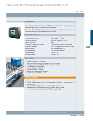 Siemens S.A. - Colombia
	 No. de	 Descripción	 Precio Lista
	 Depósito		 Unit. - Col. $(*)
Siemens S.A. - Colombia
3/11
(*) El Precio Lista no incluye IVA vigente - Precios sujetos a cambio sin previo aviso
Ene. 1/2014
VARIADORES ELECTRónicos DE VELOCIDAD SINAMICS G110
(*) El Precio Lista no incluye IVA vigente - Precios sujetos a cambio sin previo aviso
Generalidades
Los variadores de frecuencia Sinamics G110 ofrecen una funcionalidad básica para la mayor
parte de las aplicaciones industriales de velocidad variable.
El variador Sinamics G110 es especialmente compacto, trabaja con control V/f, en sus
distintas variantes y se conecta a redes bifásicas 200 - 240 V.
Características Técnicas
Tensión de alimentación:
Frecuencia de Salida:
Tipo de protección:
Temperatura de operación máxima:
Factor de Sobrecarga:
Modo de control:
Entradas digitales:
Salidas digitales:
Entradas análogas:
2AC 200-240 V +/- 10%
0-650 Hz, resolución 0.01 Hz
IP20
-10 a 40°C y de 40 a 50°C con derrateo
150% durante 60 seg en ciclos de 300 seg.
V/f, V/f programable, V2/f
3 + 1 (Opcional análoga)
1 de 24 VDC
1 de 0-10 VDC
Características
•	 Alimentación bifásica, salida trifásica.
•	 Modos de control V/f lineal – V/f cuadrática – V/f programable
•	 Frenado por inyección de CC: (Ajustable en duración y valor)
•	 3 frecuencias fijas programables
•	 I/O preconfiguradas en fábrica
•	 Parámetros prefijados de fábrica	
•	 LED amarillo indica estado de operación	
•	 Panel de Operación (BOP-S) extraíble.
Beneficios adicionales:
•	 Garantía 1 año 	
•	 Garantía extendida por la compra de un combo “Motor + Variador”, 3 años de garantía sin
costo adicional.	
•	 Centro de reparación y diagnostico (ver página al final del capítulo)	
•	 Soporte técnico directo a través de HotLine Técnica 01 8000 51 88 84	
•	 Cursos de entrenamiento especializados SITRAIN (ver página 9/2)		
		
 