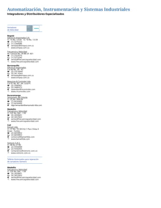 Automatización, Instrumentación y Sistemas Industriales
Variadores
de Velocidad
Bogotá
Eléctricos Importados S.A.
Cl. 15 No. 13-50 Cl. 16 No. 13-59
T	 (1) 3275222
Fax	 (1) 3340686
@	ventasbo@eimpsa.com.co
8	www.eimpsa.com.co
Frecuencia y Velocidad
Av. Caracas No. 34-86 Of. 601
T	 (1) 2323575
Fax	 (1) 3273245
@	ventas@frecuenciayvelocidad.com
8	www.frecuenciayvelocidad.com
Barranquilla
Eléctricos Importados
Cra 46 No. 39 - 42
T	 (5) 370 9044
Fax	 (5) 341 9343
@	ventasbq@eimpsa.com.co
8	www.eimpsa.com.co
Maquinas & Controles Ltda
Cra 47 No. 82 - 44. Local 4.
T	 (5) 3566401
Fax	 (5) 3489372
@	oavendan@mcontroles.com
8	www.mcontroles.com
Bucaramanga
Sensomatic del Oriente
Cr. 25 No. 40A-04
T	 (7) 6434400
Fax	 (7) 6434400
@	olga.hernandez@sensomatic-ltda.com
Medellín
Frecuencia y Velocidad
Cl. 32F No. 66C - 139
T	 (4) 2659601
Fax	 (4) 2657832
@	ventas@frecuenciayvelocidad.com
8	www.frecuenciayvelocidad.com
Cali
Kamati Ltda.
Cr. 37 No. 10-303 Ed.1 Piso 2 Area 4
Acopi - Yumbo
T	 (2) 6659852
Fax	 (2) 6659853
@	comercial@kamatiltda.com
8	www.kamatiltda.com
Sistronic S.A.S.
Cl. 4B No.27-85
T	 (2) 5556000
Fax	 (2) 5556455
@	contactenos@sistronic.com.co
8	www.sistronic.com.co
Talleres Autorizados para reparación
de variadores Siemens
Medellín
Frecuencia y Velocidad
Cl. 32F No. 66C - 139
T	 (4) 2659601
Fax	 (4) 2657832
@	ventas@frecuenciayvelocidad.com
8	www.frecuenciayvelocidad.com
Integradores y Distribuidores Especializados
Solution
Partner
Drives
 