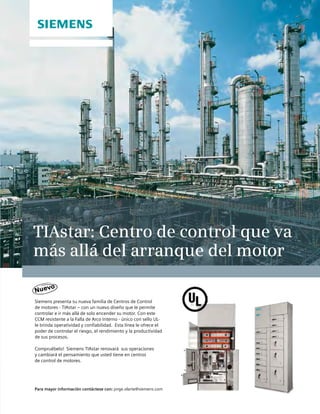 TIAstar: Centro de control que va
más allá del arranque del motor
Siemens presenta su nueva familia de Centros de Control
de motores - TIAstar – con un nuevo diseño que le permite
controlar e ir más allá de solo encender su motor. Con este
CCM resistente a la Falla de Arco Interno - único con sello UL-
le brinda operatividad y confiabilidad. Esta línea le ofrece el
poder de controlar el riesgo, el rendimiento y la productividad
de sus procesos.
Compruébelo! Siemens TIAstar renovará sus operaciones
y cambiará el pensamiento que usted tiene en centros
de control de motores.
Para mayor información contáctese con: jorge.olarte@siemens.com
Nuevo
 