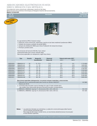 No. de	 Descripción	 Precio Lista
	 Depósito		 Unit. - Col. $(*)
Siemens S.A. - Colombia
4/19
Ene. 1/2014
(*) El Precio Lista no incluye IVA vigente - Precios sujetos a cambio sin previo aviso
Notas:	 1)
	 Las potencias indicadas son orientativas. La selección correcta del equipo debe hacerse
		 con la corriente nominal del motor.
			Para cargas de alto torque de alta inercia, se recomienda sobredimensionar el arrancador
		 en dos tamaños superiores.						
		
ARRANCADORES ELECTRÓNICOS SUAVES
SIRIUS 3RW40 EN CAJA METÁLICA
Con protección contra cortocircuito, sobrecarga y marcha en dos fases.
Reduce los picos de corriente en el arranque y el desgaste mecánico del accionamiento.
Bypass incorporado
En caja de lámina (IP42). El precio incluye:
•  Protección contra cortocicuito, sobrecarga y marcha en dos fases mediante Guardamotor SIRIUS.
•  Pulsador de arranque y pulsador de parada SIRIUS.
•  Lámpara de señalización SIRIUS para indicar finalización de rampa de arranque.
•  Arranque y parada suaves.
Para tensiones de fuerza de 440 VAC, favor colocar
autotransformador para control, indicado abajo.
Ejecuciones especiales con sobreprecios, según lista inferior.
Tipo Tamaño Rango (A)
Guardamotor
I Nominal
Motor (A)
Potencia del motor (HP)1)
220 V 440 V
100093043 3RW4024-1K S0 9 - 12.5 12.5 4.0 9.0 1.710.000
100093044 3RW4025-4A S0 11 - 16 16.0 5.0 10.0 1.820.000
100093045 3RW4026-4D S0 20 - 25 25.0 9.0 18.0 1.910.000
100093046 3RW4034-4E S2 22 - 32 32.0 12.0 25.0 2.200.000
100093047 3RW4035-4F S2 28 - 40 38.0 14.0 28.0 2.450.000
100093048 3RW4036-4G S2 36 - 45 45.0 18.0 36.0 2.650.000
100093049 3RW4044-4J S3 45 - 63 63.0 24.0 50.0 2.950.000
100093050 3RW4045-4K S3 57 - 75 75.0 28.0 60.0 3.500.000
100093051 3RW4046-4M S3 80 - 95 95.0 36.0 75.0 3.800.000
Ejecuciones especiales (sobreprecios). Los precios incluyen materiales y mano de obra.
1. Colocación de un autotransformador para control con tensión 440/220 V
Potencia de 30 VA.
167.800
2. Suministro del arrancador suave en bandeja (sin caja). El valor anotado de la
caja metálica favor descontarlo del precio lista del arrancador correspondiente.
a) 3RW4024 a 3RW4026. Caja tipo T1, dimensiones 450 x 320 x 200 mm. 333.100
b) 3RW4034 a 3RW4046. Caja tipo T2, dimensiones 550 x 320 x 250 mm. 437.200
Garantía
1 año
 
