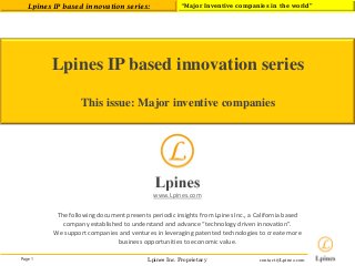 Page 1 
Lpines Inc. Proprietary 
Lpines IP based innovation series: 
“Major Inventive companies in the world” 
contact@Lpines.com 
Lpines IP based innovation series 
This issue: Major inventive companies 
www.Lpines.com 
The following document presents periodic insights from Lpines Inc., a California based company established to understand and advance “technology driven innovation”. 
We support companies and ventures in leveraging patented technologies to create more business opportunities to economic value. 
 