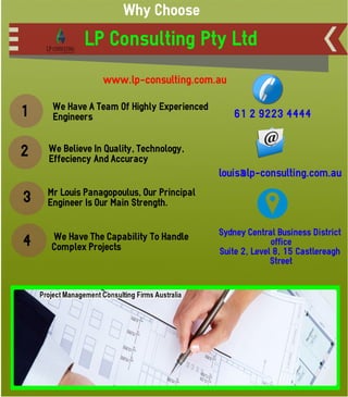 Why Choose
LP Consulting Pty Ltd
1 We Have A Team Of Highly Experienced
Engineers
2 We Believe In Quality, Technology,
Effeciency And Accuracy
3 Mr Louis Panagopoulus, Our Principal
Engineer Is Our Main Strength.
4 We Have The Capability To Handle
Complex Projects
www.lp-consulting.com.au
61 2 9223 4444
louis@lp-consulting.com.au
Sydney Central Business District
office
Suite 2, Level 8, 15 Castlereagh
Street
 