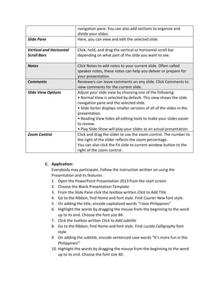 navigation pane. You can also add sections to organize and
divide your slides.
Slide Pane Here, you can view and edit the selected slide.
Vertical and Horizontal
Scroll Bars
Click, hold, and drag the vertical or horizontal scroll bar
depending on what part of the slide you want to see.
Notes Click Notes to add notes to your current slide. Often called
speaker notes, these notes can help you deliver or prepare for
your presentation.
Comments Reviewers can leave comments on any slide. Click Comments to
view comments for the current slide.
Slide View Options Adjust your slide view by choosing one of the following:
• Normal View is selected by default. This view shows the slide
navigation pane and the selected slide.
• Slide Sorter displays smaller versions of all of the slides in the
presentation.
• Reading View hides all editing tools to make your slides easier
to review.
• Play Slide Show will play your slides as an actual presentation.
Zoom Control Click and drag the slider to use the zoom control. The number to
the right of the slider reflects the zoom percentage.
You can also click the Fit slide to current window button to the
right of the zoom control.
C. Application:
Everybody may participate. Follow the instruction written on using the
Presentation and its features.
1. Open the PowerPoint Presentation 2013 from the start screen
2. Choose the Blank Presentation Template
3. From the Slide Pane click the textbox written Click to Add Title
4. Go to the Ribbon, find Home and font style. Find Courier New font style.
5. On adding the title, encode capitalized words “I love Philippines”
6. Highlight the words by dragging the mouse from the beginning to the word
up to its end. Choose the font size 84.
7. Click the textbox written Click to Add subtitle
8. Go to the Ribbon, find Home and font style. Find Lucida Calligraphy font
style.
9. On adding the subtitle, encode sentenced case words “It’s more fun in the
Philippines!”
10. Highlight the words by dragging the mouse from the beginning to the word
up to its end. Choose the font size 40.
 
