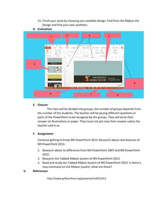 11. Finish your work by choosing any available design. Find from the Ribbon the
Design and find your own aesthetic.
D. Evaluation:
E. Closure:
The class will be divided into groups, the number of groups depends from
the number of the students. The teacher will be posing different questions or
parts of the PowerPoint to be recognize by the groups. They will write their
answer on illustrations or paper. They must not yet raise their answer unless the
teacher said it so.
F. Assignment:
Continue getting to know MS PowerPoint 2013. Research about new features of
MS PowerPoint 2013.
1. Research about its difference from MS PowerPoint 2007 and MS PowerPoint
2010.
2. Research the Tabbed Ribbon System of MS PowerPoint 2013.
3. Read and study the Tabbed Ribbon System of MS PowerPoint 2013. Is there a
new command on the Ribbon System, what are those?
V. References:
http://www.gcflearnfree.org/powerpoint2013/4.6
1 43
2
5
4
9
876
 