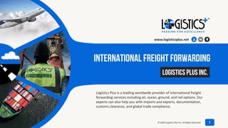 International Freight Forwarding
Logistics Plus is a leading worldwide provider of international freight
forwarding services including air, ocean, ground, and rail options. Our
experts can also help you with imports and exports, documentation,
customs clearance, and global trade compliance.
July 8, 2020
Logistics Plus Inc.
www.logisticsplus.net
1© 2020 Logistics Plus Inc. All Rights Reserved
 