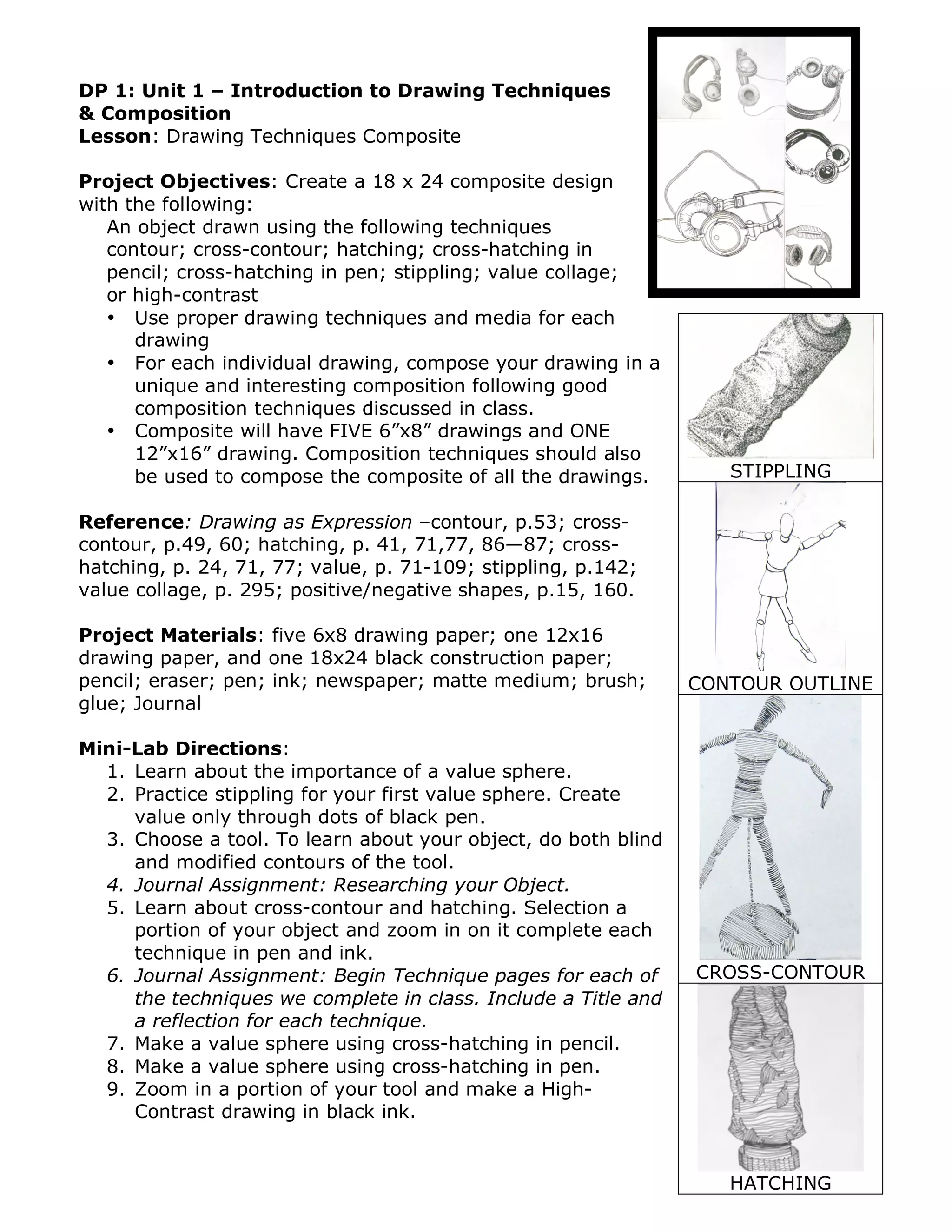 DP 1: Unit 1 – Introduction to Drawing Techniques
& Composition
Lesson: Drawing Techniques Composite

Project Objectives: Create a 18 x 24 composite design
with the following:
   An object drawn using the following techniques
   contour; cross-contour; hatching; cross-hatching in
   pencil; cross-hatching in pen; stippling; value collage;
   or high-contrast
   • Use proper drawing techniques and media for each
      drawing
   • For each individual drawing, compose your drawing in a
      unique and interesting composition following good
      composition techniques discussed in class.
   • Composite will have FIVE 6”x8” drawings and ONE
      12”x16” drawing. Composition techniques should also
      be used to compose the composite of all the drawings.        STIPPLING

Reference: Drawing as Expression –contour, p.53; cross-
contour, p.49, 60; hatching, p. 41, 71,77, 86—87; cross-
hatching, p. 24, 71, 77; value, p. 71-109; stippling, p.142;
value collage, p. 295; positive/negative shapes, p.15, 160.

Project Materials: five 6x8 drawing paper; one 12x16
drawing paper, and one 18x24 black construction paper;
pencil; eraser; pen; ink; newspaper; matte medium; brush;       CONTOUR OUTLINE
glue; Journal

Mini-Lab Directions:
  1. Learn about the importance of a value sphere.
  2. Practice stippling for your first value sphere. Create
     value only through dots of black pen.
  3. Choose a tool. To learn about your object, do both blind
     and modified contours of the tool.
  4. Journal Assignment: Researching your Object.
  5. Learn about cross-contour and hatching. Selection a
     portion of your object and zoom in on it complete each
     technique in pen and ink.
  6. Journal Assignment: Begin Technique pages for each of      CROSS-CONTOUR
     the techniques we complete in class. Include a Title and
     a reflection for each technique.
  7. Make a value sphere using cross-hatching in pencil.
  8. Make a value sphere using cross-hatching in pen.
  9. Zoom in a portion of your tool and make a High-
     Contrast drawing in black ink.


                                                                   HATCHING
 