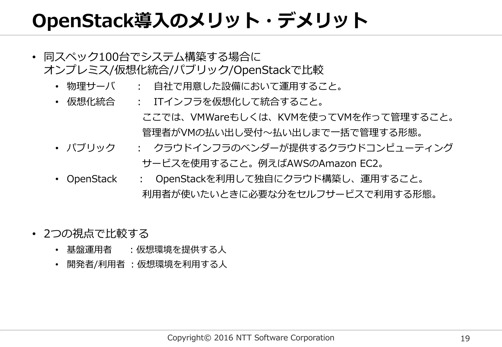 Copyright© 2016 NTT Software Corporation 19
OpenStack導入のメリット・デメリット
• 同スペック100台でシステム構築する場合に
オンプレミス/仮想化統合/パブリック/OpenStackで比較
• 物理サーバ ： 自社で用意した設備において運用すること。
• 仮想化統合 ： ITインフラを仮想化して統合すること。
ここでは、VMWareもしくは、KVMを使ってVMを作って管理すること。
管理者がVMの払い出し受付～払い出しまで一括で管理する形態。
• パブリック ： クラウドインフラのベンダーが提供するクラウドコンピューティング
サービスを使用すること。例えばAWSのAmazon EC2。
• OpenStack ： OpenStackを利用して独自にクラウド構築し、運用すること。
利用者が使いたいときに必要な分をセルフサービスで利用する形態。
• 2つの視点で比較する
• 基盤運用者 ：仮想環境を提供する人
• 開発者/利用者 ：仮想環境を利用する人
 