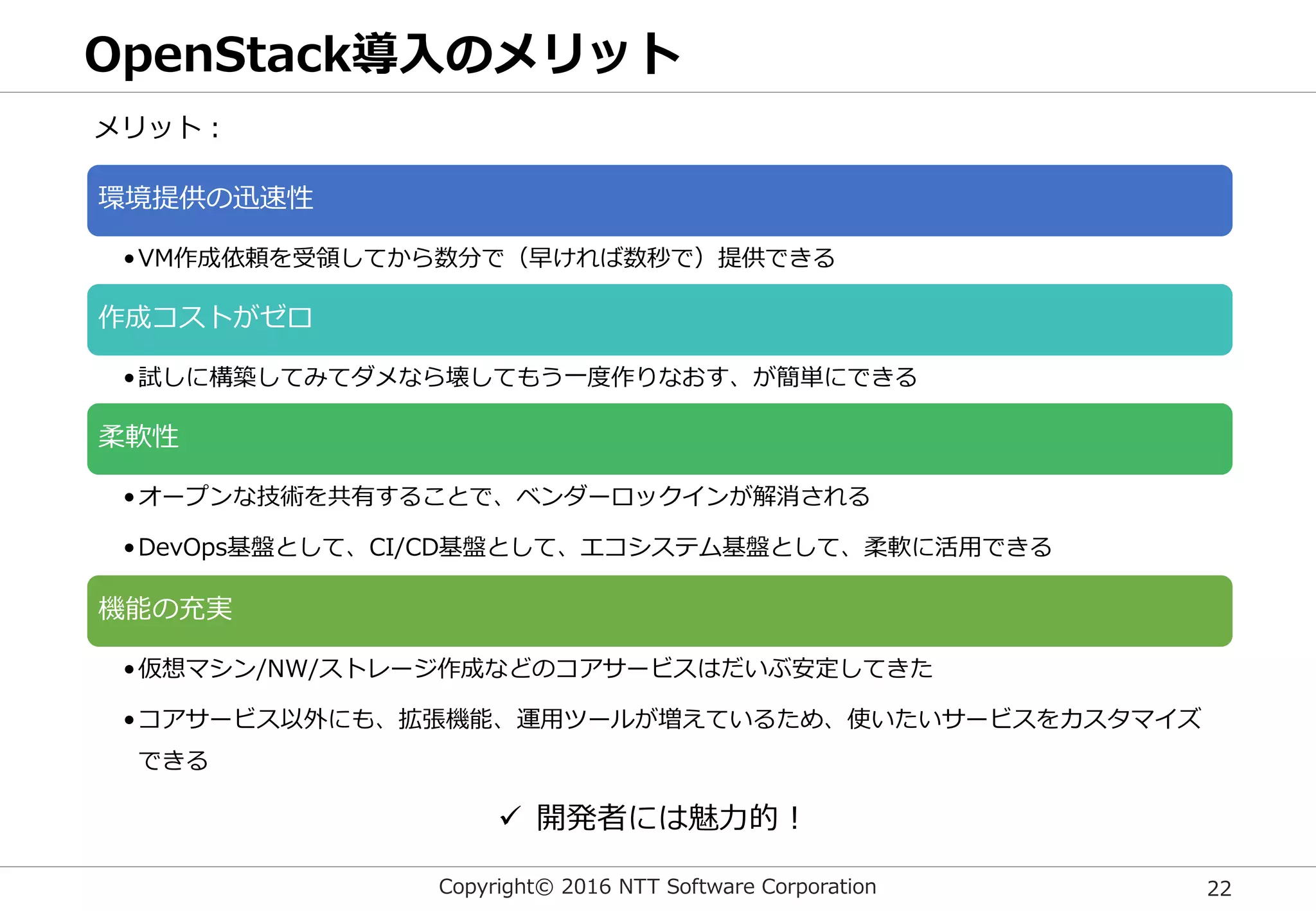 Copyright© 2016 NTT Software Corporation 22
OpenStack導入のメリット
環境提供の迅速性
•VM作成依頼を受領してから数分で（早ければ数秒で）提供できる
作成コストがゼロ
•試しに構築してみてダメなら壊してもう一度作りなおす、が簡単にできる
柔軟性
•オープンな技術を共有することで、ベンダーロックインが解消される
•DevOps基盤として、CI/CD基盤として、エコシステム基盤として、柔軟に活用できる
機能の充実
•仮想マシン/NW/ストレージ作成などのコアサービスはだいぶ安定してきた
•コアサービス以外にも、拡張機能、運用ツールが増えているため、使いたいサービスをカスタマイズ
できる
メリット：
 開発者には魅力的！
 