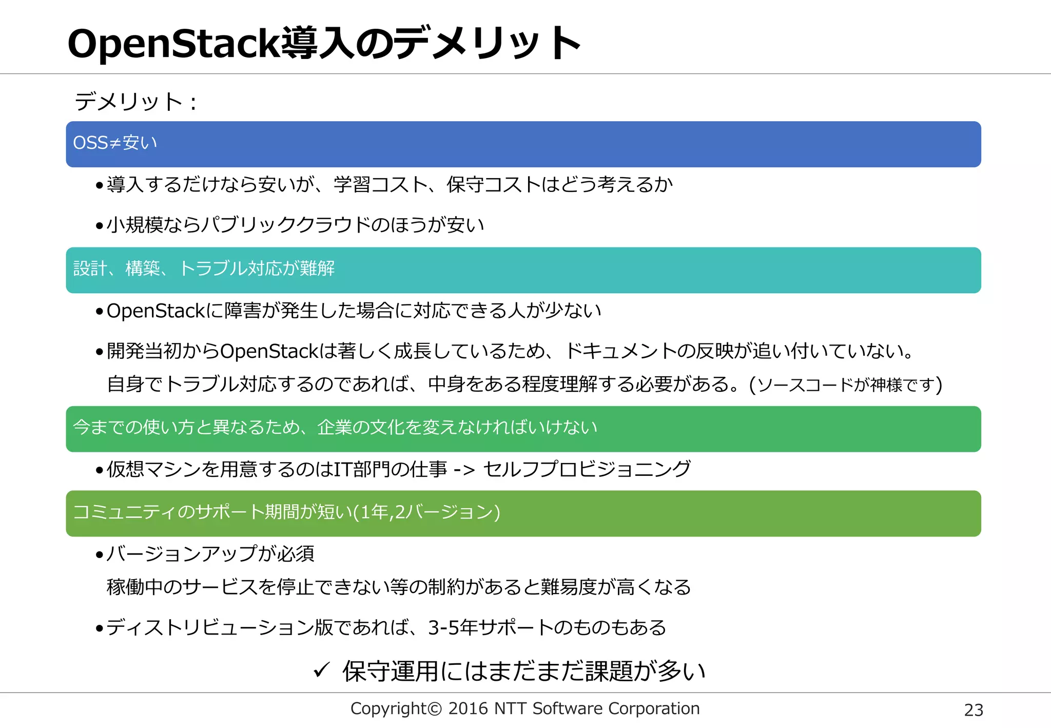 Copyright© 2016 NTT Software Corporation 23
OpenStack導入のデメリット
OSS≠安い
•導入するだけなら安いが、学習コスト、保守コストはどう考えるか
•小規模ならパブリッククラウドのほうが安い
設計、構築、トラブル対応が難解
•OpenStackに障害が発生した場合に対応できる人が少ない
•開発当初からOpenStackは著しく成長しているため、ドキュメントの反映が追い付いていない。
自身でトラブル対応するのであれば、中身をある程度理解する必要がある。(ソースコードが神様です)
今までの使い方と異なるため、企業の文化を変えなければいけない
•仮想マシンを用意するのはIT部門の仕事 -> セルフプロビジョニング
コミュニティのサポート期間が短い(1年,2バージョン)
•バージョンアップが必須
稼働中のサービスを停止できない等の制約があると難易度が高くなる
•ディストリビューション版であれば、3-5年サポートのものもある
デメリット：
 保守運用にはまだまだ課題が多い
 