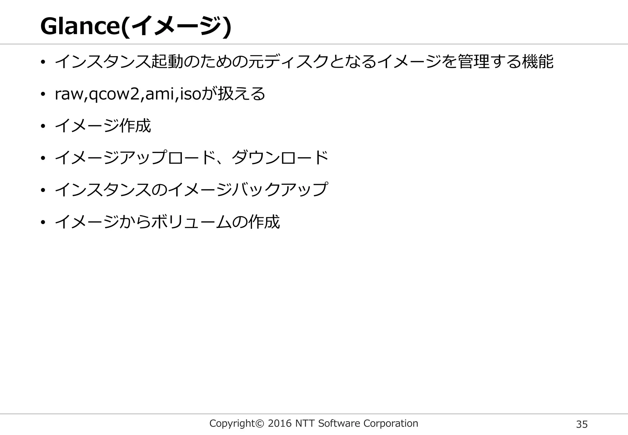 Copyright© 2016 NTT Software Corporation 35
Glance(イメージ)
• インスタンス起動のための元ディスクとなるイメージを管理する機能
• raw,qcow2,ami,isoが扱える
• イメージ作成
• イメージアップロード、ダウンロード
• インスタンスのイメージバックアップ
• イメージからボリュームの作成
 