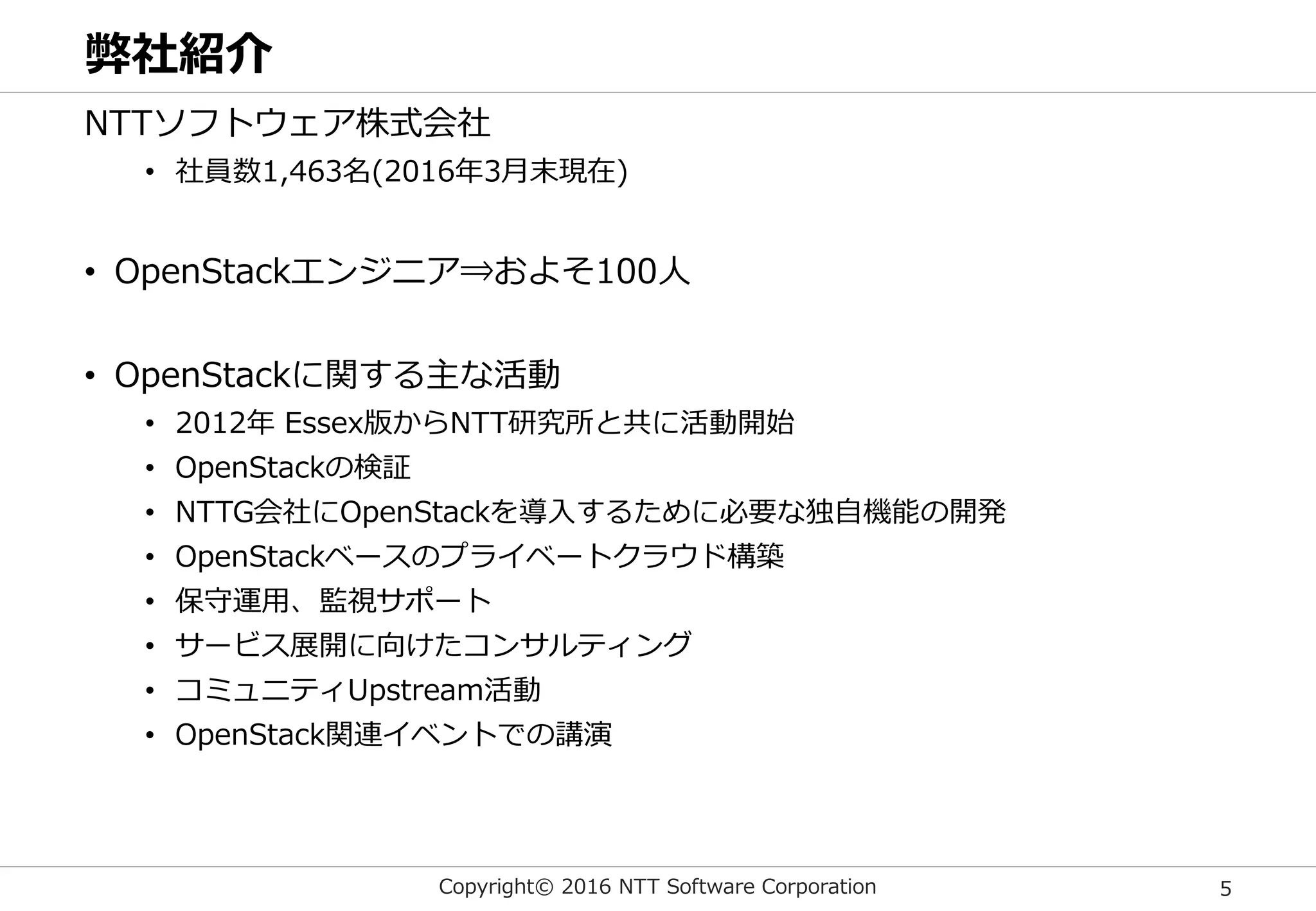 Copyright© 2016 NTT Software Corporation 5
弊社紹介
NTTソフトウェア株式会社
• 社員数1,463名(2016年3月末現在)
• OpenStackエンジニア⇒およそ100人
• OpenStackに関する主な活動
• 2012年 Essex版からNTT研究所と共に活動開始
• OpenStackの検証
• NTTG会社にOpenStackを導入するために必要な独自機能の開発
• OpenStackベースのプライベートクラウド構築
• 保守運用、監視サポート
• サービス展開に向けたコンサルティング
• コミュニティUpstream活動
• OpenStack関連イベントでの講演
 