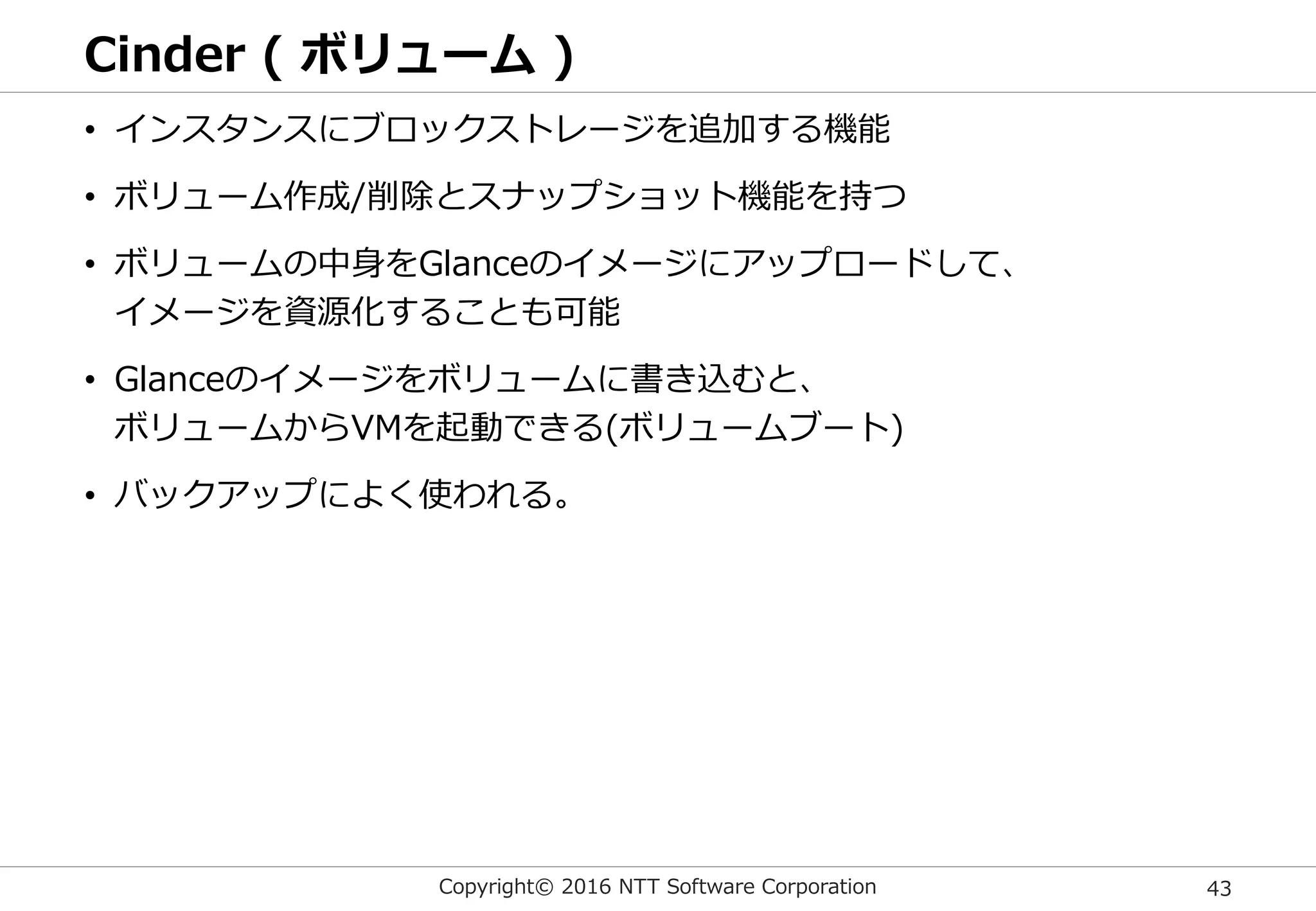 Copyright© 2016 NTT Software Corporation 43
Cinder ( ボリューム )
• インスタンスにブロックストレージを追加する機能
• ボリューム作成/削除とスナップショット機能を持つ
• ボリュームの中身をGlanceのイメージにアップロードして、
イメージを資源化することも可能
• Glanceのイメージをボリュームに書き込むと、
ボリュームからVMを起動できる(ボリュームブート)
• バックアップによく使われる。
 