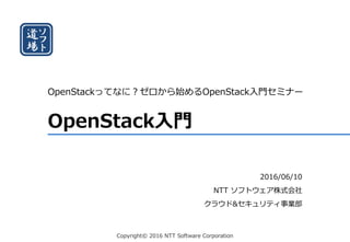 Copyright© 2016 NTT Software Corporation
OpenStack入門
OpenStackってなに？ゼロから始めるOpenStack入門セミナー
2016/06/10
NTT ソフトウェア株式会社
クラウド&セキュリティ事業部
 