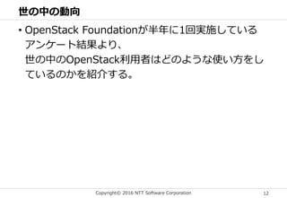 Copyright© 2016 NTT Software Corporation 12
世の中の動向
• OpenStack Foundationが半年に1回実施している
アンケート結果より、
世の中のOpenStack利用者はどのような使い方をし
ているのかを紹介する。
 