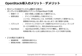 Copyright© 2016 NTT Software Corporation 19
OpenStack導入のメリット・デメリット
• 同スペック100台でシステム構築する場合に
オンプレミス/仮想化統合/パブリック/OpenStackで比較
• 物理サーバ ： 自社で用意した設備において運用すること。
• 仮想化統合 ： ITインフラを仮想化して統合すること。
ここでは、VMWareもしくは、KVMを使ってVMを作って管理すること。
管理者がVMの払い出し受付～払い出しまで一括で管理する形態。
• パブリック ： クラウドインフラのベンダーが提供するクラウドコンピューティング
サービスを使用すること。例えばAWSのAmazon EC2。
• OpenStack ： OpenStackを利用して独自にクラウド構築し、運用すること。
利用者が使いたいときに必要な分をセルフサービスで利用する形態。
• 2つの視点で比較する
• 基盤運用者 ：仮想環境を提供する人
• 開発者/利用者 ：仮想環境を利用する人
 