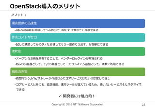 Copyright© 2016 NTT Software Corporation 22
OpenStack導入のメリット
環境提供の迅速性
•VM作成依頼を受領してから数分で（早ければ数秒で）提供できる
作成コストがゼロ
•試しに構築してみてダメなら壊してもう一度作りなおす、が簡単にできる
柔軟性
•オープンな技術を共有することで、ベンダーロックインが解消される
•DevOps基盤として、CI/CD基盤として、エコシステム基盤として、柔軟に活用できる
機能の充実
•仮想マシン/NW/ストレージ作成などのコアサービスはだいぶ安定してきた
•コアサービス以外にも、拡張機能、運用ツールが増えているため、使いたいサービスをカスタマイズ
できる
メリット：
 開発者には魅力的！
 