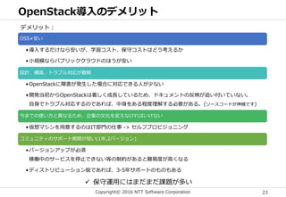 Copyright© 2016 NTT Software Corporation 23
OpenStack導入のデメリット
OSS≠安い
•導入するだけなら安いが、学習コスト、保守コストはどう考えるか
•小規模ならパブリッククラウドのほうが安い
設計、構築、トラブル対応が難解
•OpenStackに障害が発生した場合に対応できる人が少ない
•開発当初からOpenStackは著しく成長しているため、ドキュメントの反映が追い付いていない。
自身でトラブル対応するのであれば、中身をある程度理解する必要がある。(ソースコードが神様です)
今までの使い方と異なるため、企業の文化を変えなければいけない
•仮想マシンを用意するのはIT部門の仕事 -> セルフプロビジョニング
コミュニティのサポート期間が短い(1年,2バージョン)
•バージョンアップが必須
稼働中のサービスを停止できない等の制約があると難易度が高くなる
•ディストリビューション版であれば、3-5年サポートのものもある
デメリット：
 保守運用にはまだまだ課題が多い
 