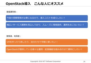 Copyright© 2016 NTT Software Corporation 24
OpenStack導入 こんな人にオススメ
基盤運用者：
今後大規模環境が必要になるので、導入コストを減らしたい！
幅広いサービス展開を見込んでおり、スムーズに環境提供、運用をおこないたい！
開発者、利用者：
VMを作ったり消したり、自分たちで手軽に使いたい！
OpenStackが提供している様々な運用・拡張機能を組み合わせて便利にしたい！
 