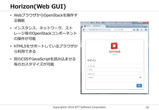 Copyright© 2016 NTT Software Corporation 30
Horizon(Web GUI)
• WebブラウザからOpenStackを操作す
る機能
• インスタンス、ネットワーク、スト
レージ等のOpenStackコンポーネント
の操作が可能
• HTML5をサポートしているブラウザか
ら利用できる
• 別のCSSやJavaScriptを読み込ませる
等のカスタマイズが可能
 