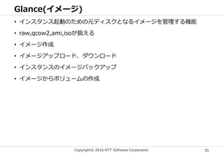 Copyright© 2016 NTT Software Corporation 35
Glance(イメージ)
• インスタンス起動のための元ディスクとなるイメージを管理する機能
• raw,qcow2,ami,isoが扱える
• イメージ作成
• イメージアップロード、ダウンロード
• インスタンスのイメージバックアップ
• イメージからボリュームの作成
 