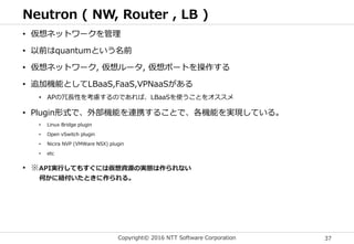 Copyright© 2016 NTT Software Corporation 37
Neutron ( NW, Router , LB )
• 仮想ネットワークを管理
• 以前はquantumという名前
• 仮想ネットワーク, 仮想ルータ, 仮想ポートを操作する
• 追加機能としてLBaaS,FaaS,VPNaaSがある
• APの冗長性を考慮するのであれば、LBaaSを使うことをオススメ
• Plugin形式で、外部機能を連携することで、各機能を実現している。
• Linux Bridge plugin
• Open vSwitch plugin
• Nicira NVP (VMWare NSX) plugin
• etc
• ※API実行してもすぐには仮想資源の実態は作られない
何かに紐付いたときに作られる。
 