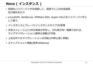 Copyright© 2016 NTT Software Corporation 41
Nova ( インスタンス )
• 仮想化ハイパーバイザを制御して、仮想マシンの作成削除、
及び操作を行う
• LinuxKVM, XenServer, VMWare ESX, Hyper-Vなどをハイパーバイザと
して扱う
• インスタンスとフレーバ(インスタンスタイプ)を管理
• 共有ストレージ上にVMの実体が存在し、CPU等が同一機種であれば、
ライブマイグレーション(無停止移動)が可能
• 上記以外でもマイグレーションは可能(VM停止後に移動)
• スナップショット機能(実体はGlance)
 