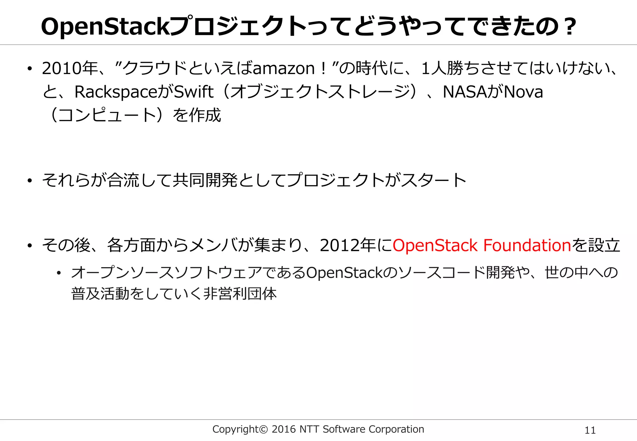 Copyright© 2016 NTT Software Corporation 11
OpenStackプロジェクトってどうやってできたの？
• 2010年、”クラウドといえばamazon！”の時代に、1人勝ちさせてはいけない、
と、RackspaceがSwift（オブジェクトストレージ）、NASAがNova
（コンピュート）を作成
• それらが合流して共同開発としてプロジェクトがスタート
• その後、各方面からメンバが集まり、2012年にOpenStack Foundationを設立
• オープンソースソフトウェアであるOpenStackのソースコード開発や、世の中への
普及活動をしていく非営利団体
 