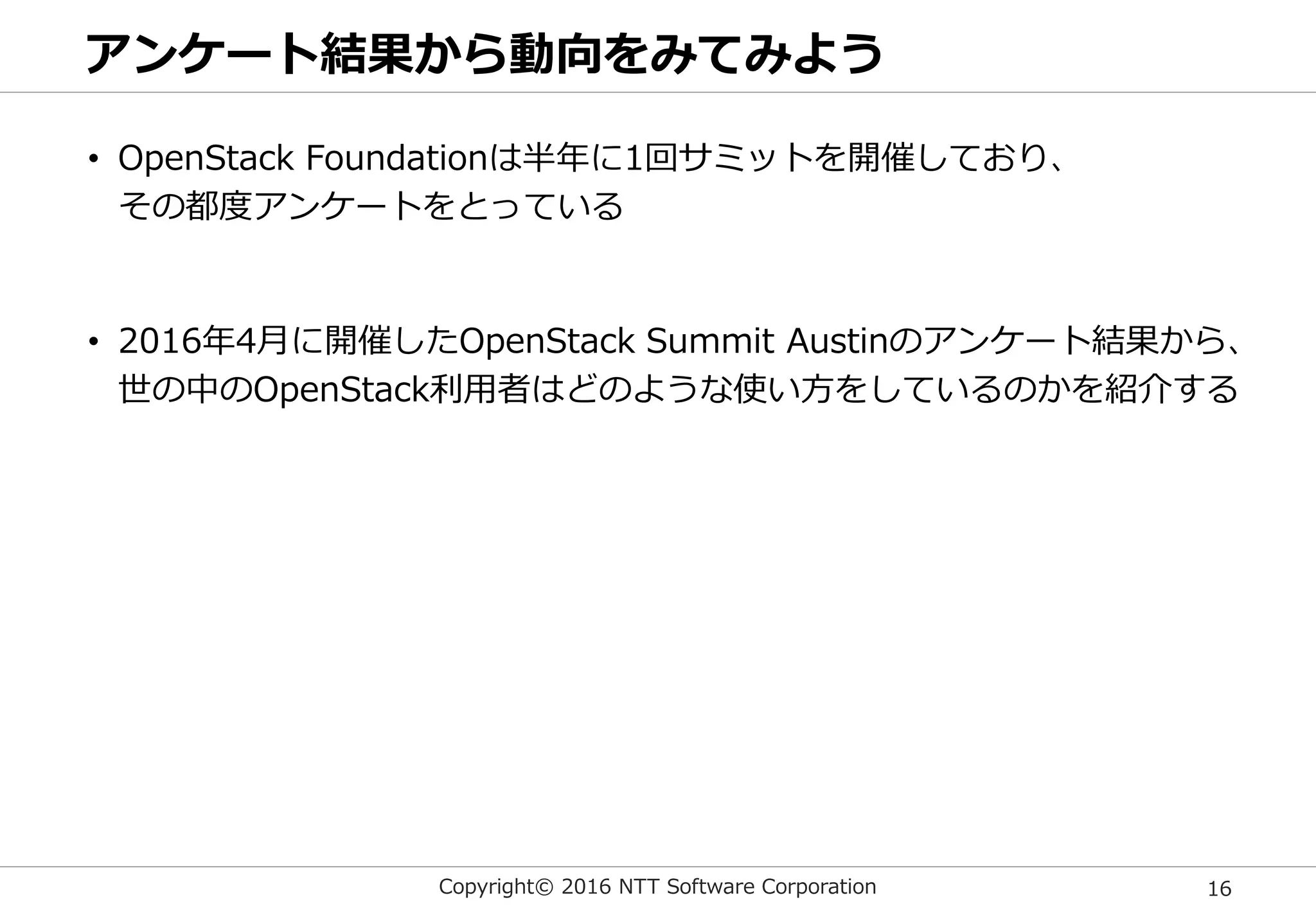 Copyright© 2016 NTT Software Corporation 16
アンケート結果から動向をみてみよう
• OpenStack Foundationは半年に1回サミットを開催しており、
その都度アンケートをとっている
• 2016年4月に開催したOpenStack Summit Austinのアンケート結果から、
世の中のOpenStack利用者はどのような使い方をしているのかを紹介する
 