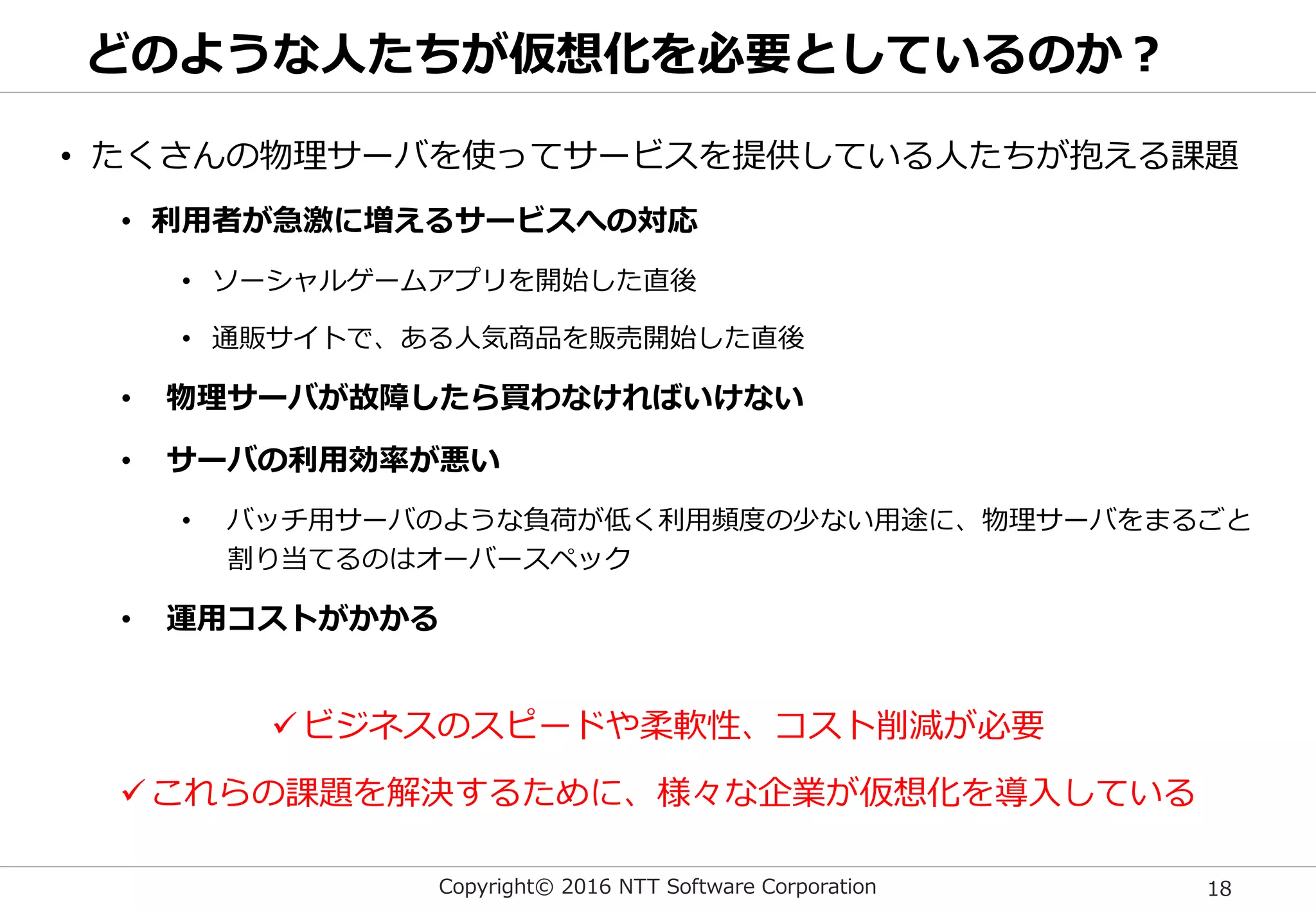 Copyright© 2016 NTT Software Corporation 18
どのような人たちが仮想化を必要としているのか？
• たくさんの物理サーバを使ってサービスを提供している人たちが抱える課題
• 利用者が急激に増えるサービスへの対応
• ソーシャルゲームアプリを開始した直後
• 通販サイトで、ある人気商品を販売開始した直後
• 物理サーバが故障したら買わなければいけない
• サーバの利用効率が悪い
• バッチ用サーバのような負荷が低く利用頻度の少ない用途に、物理サーバをまるごと
割り当てるのはオーバースペック
• 運用コストがかかる
ビジネスのスピードや柔軟性、コスト削減が必要
これらの課題を解決するために、様々な企業が仮想化を導入している
 