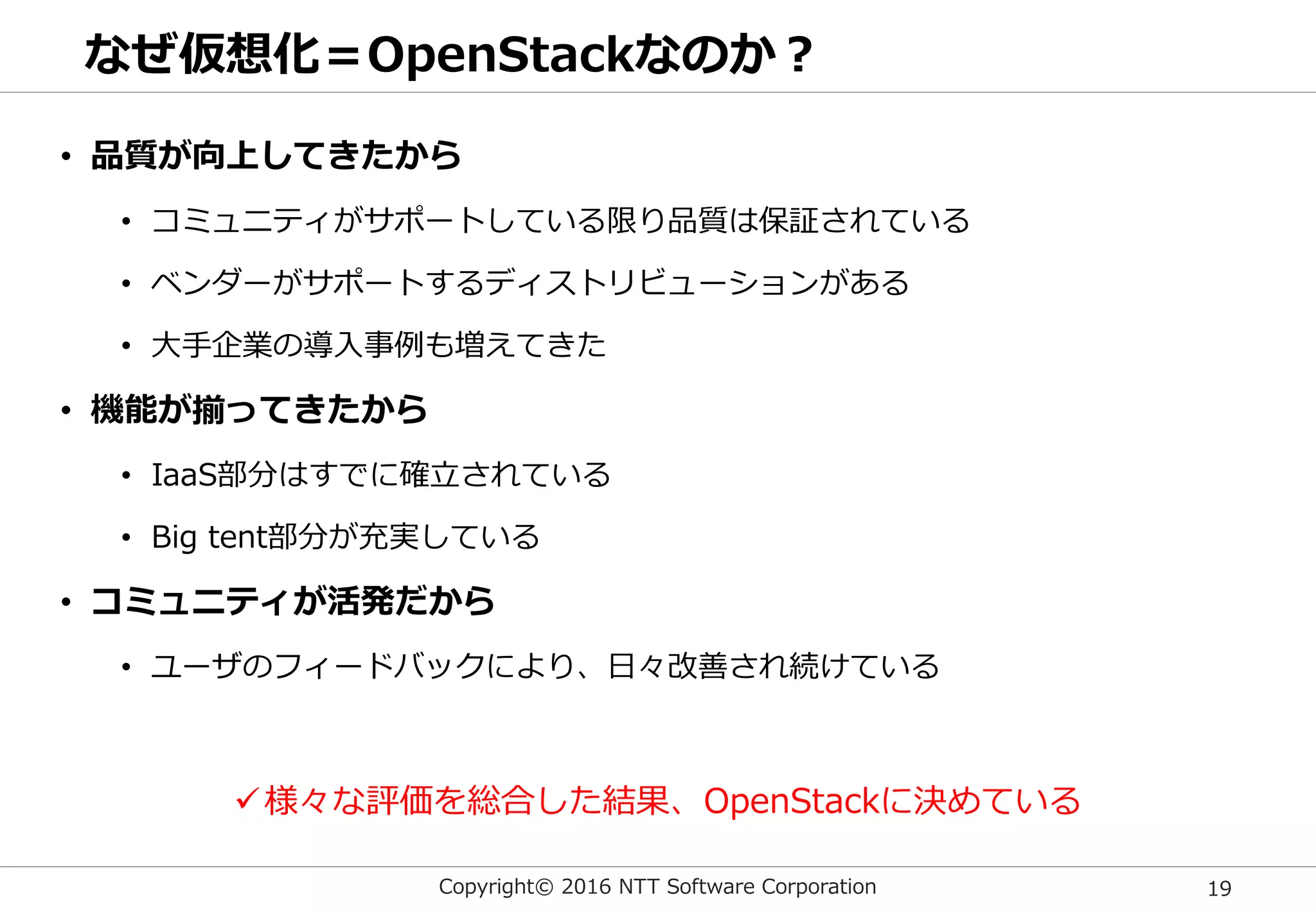 Copyright© 2016 NTT Software Corporation 19
なぜ仮想化＝OpenStackなのか？
• 品質が向上してきたから
• コミュニティがサポートしている限り品質は保証されている
• ベンダーがサポートするディストリビューションがある
• 大手企業の導入事例も増えてきた
• 機能が揃ってきたから
• IaaS部分はすでに確立されている
• Big tent部分が充実している
• コミュニティが活発だから
• ユーザのフィードバックにより、日々改善され続けている
様々な評価を総合した結果、OpenStackに決めている
 