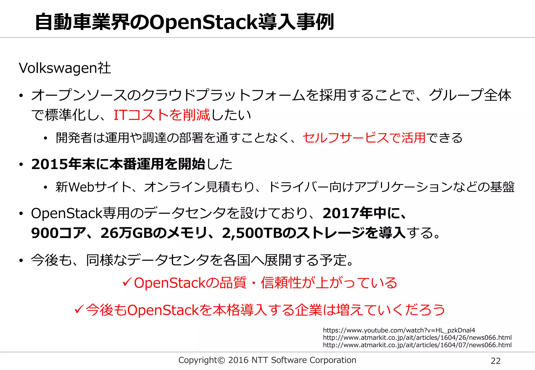 Copyright© 2016 NTT Software Corporation 22
自動車業界のOpenStack導入事例
Volkswagen社
• オープンソースのクラウドプラットフォームを採用することで、グループ全体
で標準化し、ITコストを削減したい
• 開発者は運用や調達の部署を通すことなく、セルフサービスで活用できる
• 2015年末に本番運用を開始した
• 新Webサイト、オンライン見積もり、ドライバー向けアプリケーションなどの基盤
• OpenStack専用のデータセンタを設けており、2017年中に、
900コア、26万GBのメモリ、2,500TBのストレージを導入する。
• 今後も、同様なデータセンタを各国へ展開する予定。
https://www.youtube.com/watch?v=HL_pzkDnal4
http://www.atmarkit.co.jp/ait/articles/1604/26/news066.html
http://www.atmarkit.co.jp/ait/articles/1604/07/news066.html
OpenStackの品質・信頼性が上がっている
今後もOpenStackを本格導入する企業は増えていくだろう
 