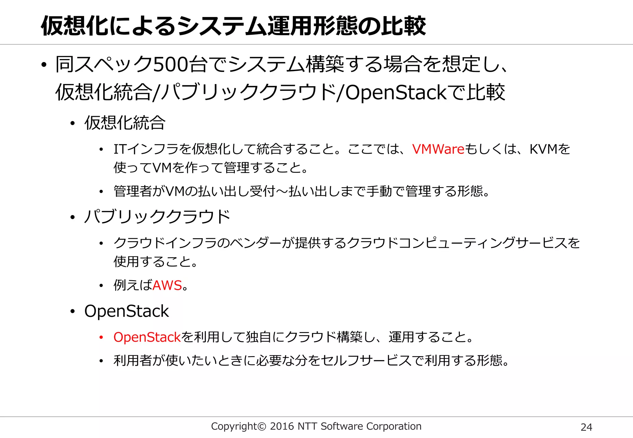 Copyright© 2016 NTT Software Corporation 24
仮想化によるシステム運用形態の比較
• 同スペック500台でシステム構築する場合を想定し、
仮想化統合/パブリッククラウド/OpenStackで比較
• 仮想化統合
• ITインフラを仮想化して統合すること。ここでは、VMWareもしくは、KVMを
使ってVMを作って管理すること。
• 管理者がVMの払い出し受付～払い出しまで手動で管理する形態。
• パブリッククラウド
• クラウドインフラのベンダーが提供するクラウドコンピューティングサービスを
使用すること。
• 例えばAWS。
• OpenStack
• OpenStackを利用して独自にクラウド構築し、運用すること。
• 利用者が使いたいときに必要な分をセルフサービスで利用する形態。
 
