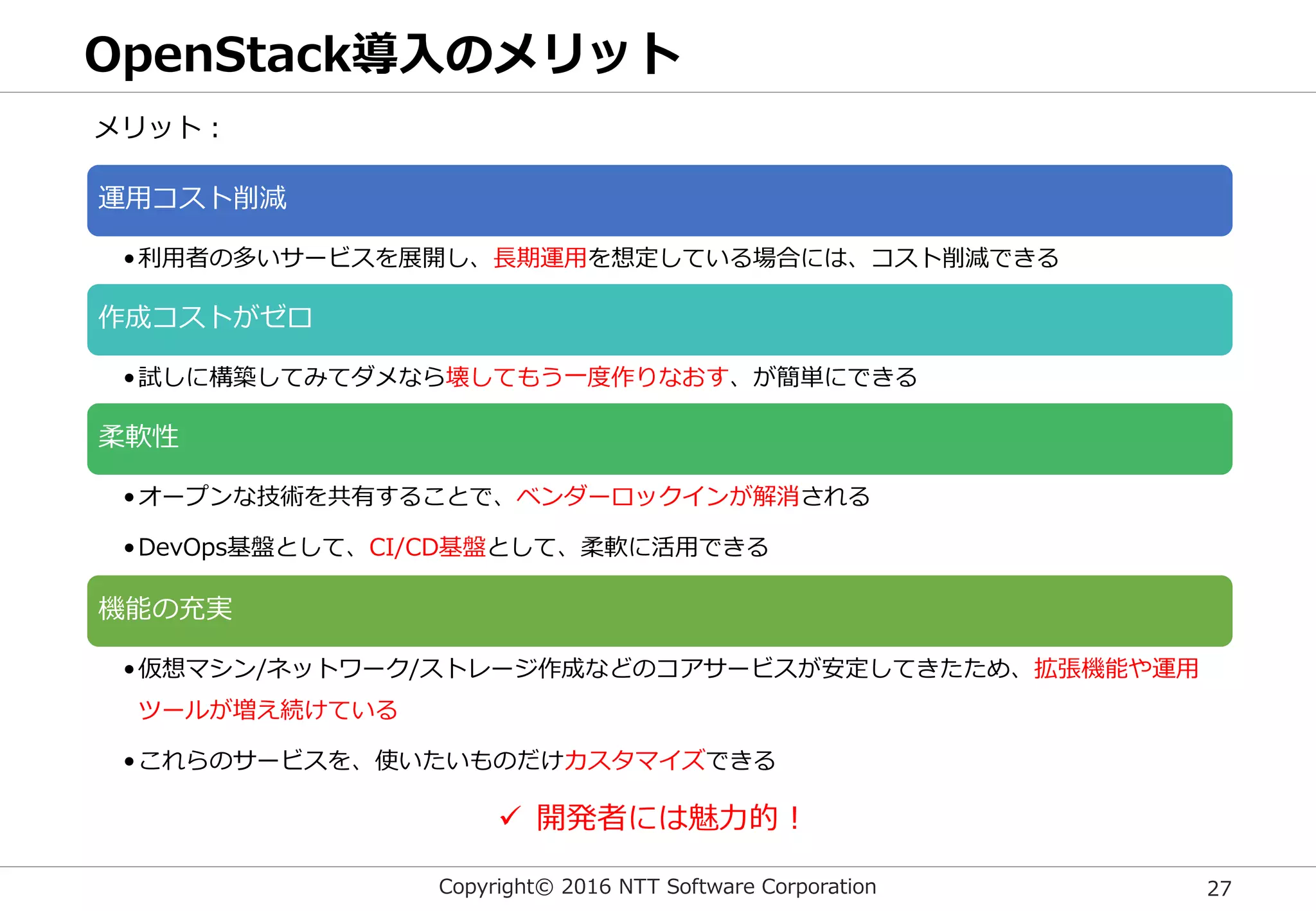 Copyright© 2016 NTT Software Corporation 27
OpenStack導入のメリット
運用コスト削減
•利用者の多いサービスを展開し、長期運用を想定している場合には、コスト削減できる
作成コストがゼロ
•試しに構築してみてダメなら壊してもう一度作りなおす、が簡単にできる
柔軟性
•オープンな技術を共有することで、ベンダーロックインが解消される
•DevOps基盤として、CI/CD基盤として、柔軟に活用できる
機能の充実
•仮想マシン/ネットワーク/ストレージ作成などのコアサービスが安定してきたため、拡張機能や運用
ツールが増え続けている
•これらのサービスを、使いたいものだけカスタマイズできる
メリット：
 開発者には魅力的！
 